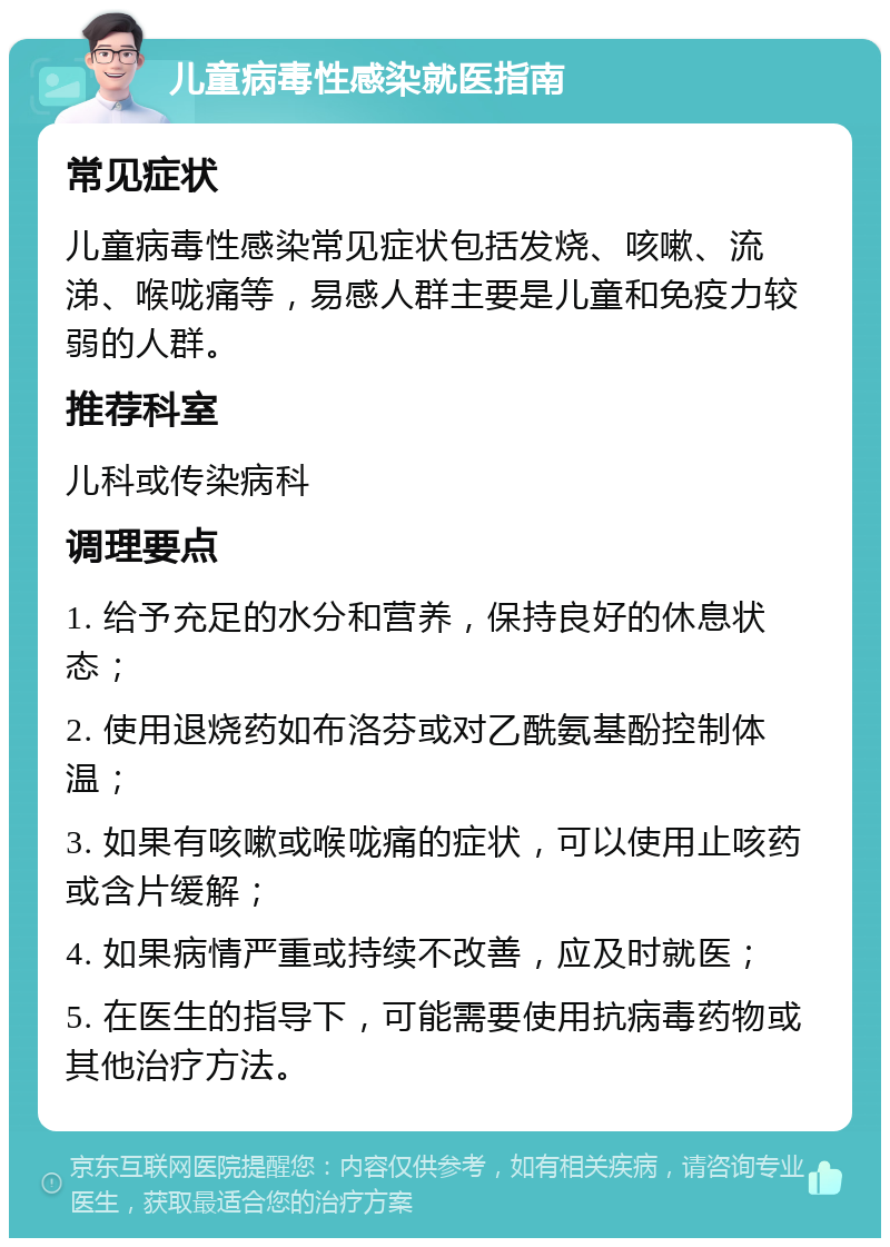 儿童病毒性感染就医指南 常见症状 儿童病毒性感染常见症状包括发烧、咳嗽、流涕、喉咙痛等，易感人群主要是儿童和免疫力较弱的人群。 推荐科室 儿科或传染病科 调理要点 1. 给予充足的水分和营养，保持良好的休息状态； 2. 使用退烧药如布洛芬或对乙酰氨基酚控制体温； 3. 如果有咳嗽或喉咙痛的症状，可以使用止咳药或含片缓解； 4. 如果病情严重或持续不改善，应及时就医； 5. 在医生的指导下，可能需要使用抗病毒药物或其他治疗方法。