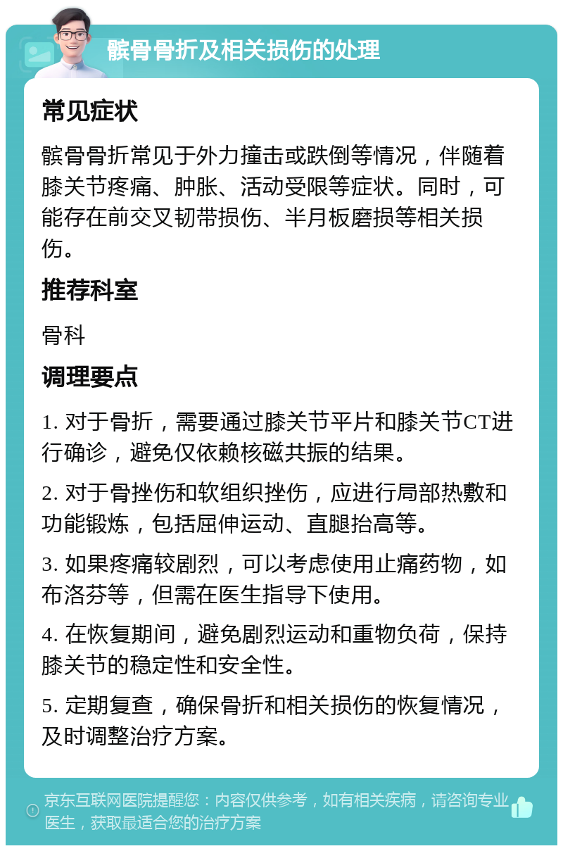 髌骨骨折及相关损伤的处理 常见症状 髌骨骨折常见于外力撞击或跌倒等情况，伴随着膝关节疼痛、肿胀、活动受限等症状。同时，可能存在前交叉韧带损伤、半月板磨损等相关损伤。 推荐科室 骨科 调理要点 1. 对于骨折，需要通过膝关节平片和膝关节CT进行确诊，避免仅依赖核磁共振的结果。 2. 对于骨挫伤和软组织挫伤，应进行局部热敷和功能锻炼，包括屈伸运动、直腿抬高等。 3. 如果疼痛较剧烈，可以考虑使用止痛药物，如布洛芬等，但需在医生指导下使用。 4. 在恢复期间，避免剧烈运动和重物负荷，保持膝关节的稳定性和安全性。 5. 定期复查，确保骨折和相关损伤的恢复情况，及时调整治疗方案。