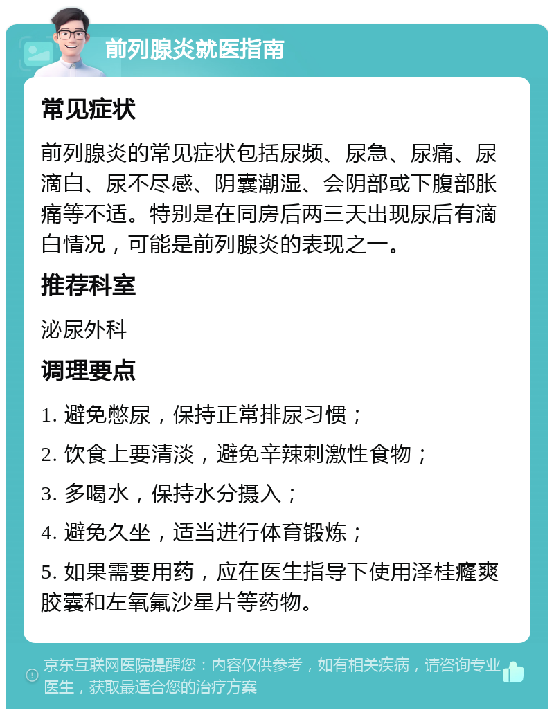 前列腺炎就医指南 常见症状 前列腺炎的常见症状包括尿频、尿急、尿痛、尿滴白、尿不尽感、阴囊潮湿、会阴部或下腹部胀痛等不适。特别是在同房后两三天出现尿后有滴白情况，可能是前列腺炎的表现之一。 推荐科室 泌尿外科 调理要点 1. 避免憋尿，保持正常排尿习惯； 2. 饮食上要清淡，避免辛辣刺激性食物； 3. 多喝水，保持水分摄入； 4. 避免久坐，适当进行体育锻炼； 5. 如果需要用药，应在医生指导下使用泽桂癃爽胶囊和左氧氟沙星片等药物。