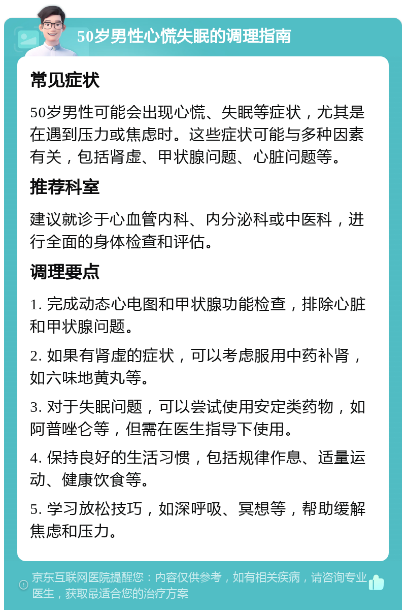 50岁男性心慌失眠的调理指南 常见症状 50岁男性可能会出现心慌、失眠等症状，尤其是在遇到压力或焦虑时。这些症状可能与多种因素有关，包括肾虚、甲状腺问题、心脏问题等。 推荐科室 建议就诊于心血管内科、内分泌科或中医科，进行全面的身体检查和评估。 调理要点 1. 完成动态心电图和甲状腺功能检查，排除心脏和甲状腺问题。 2. 如果有肾虚的症状，可以考虑服用中药补肾，如六味地黄丸等。 3. 对于失眠问题，可以尝试使用安定类药物，如阿普唑仑等，但需在医生指导下使用。 4. 保持良好的生活习惯，包括规律作息、适量运动、健康饮食等。 5. 学习放松技巧，如深呼吸、冥想等，帮助缓解焦虑和压力。