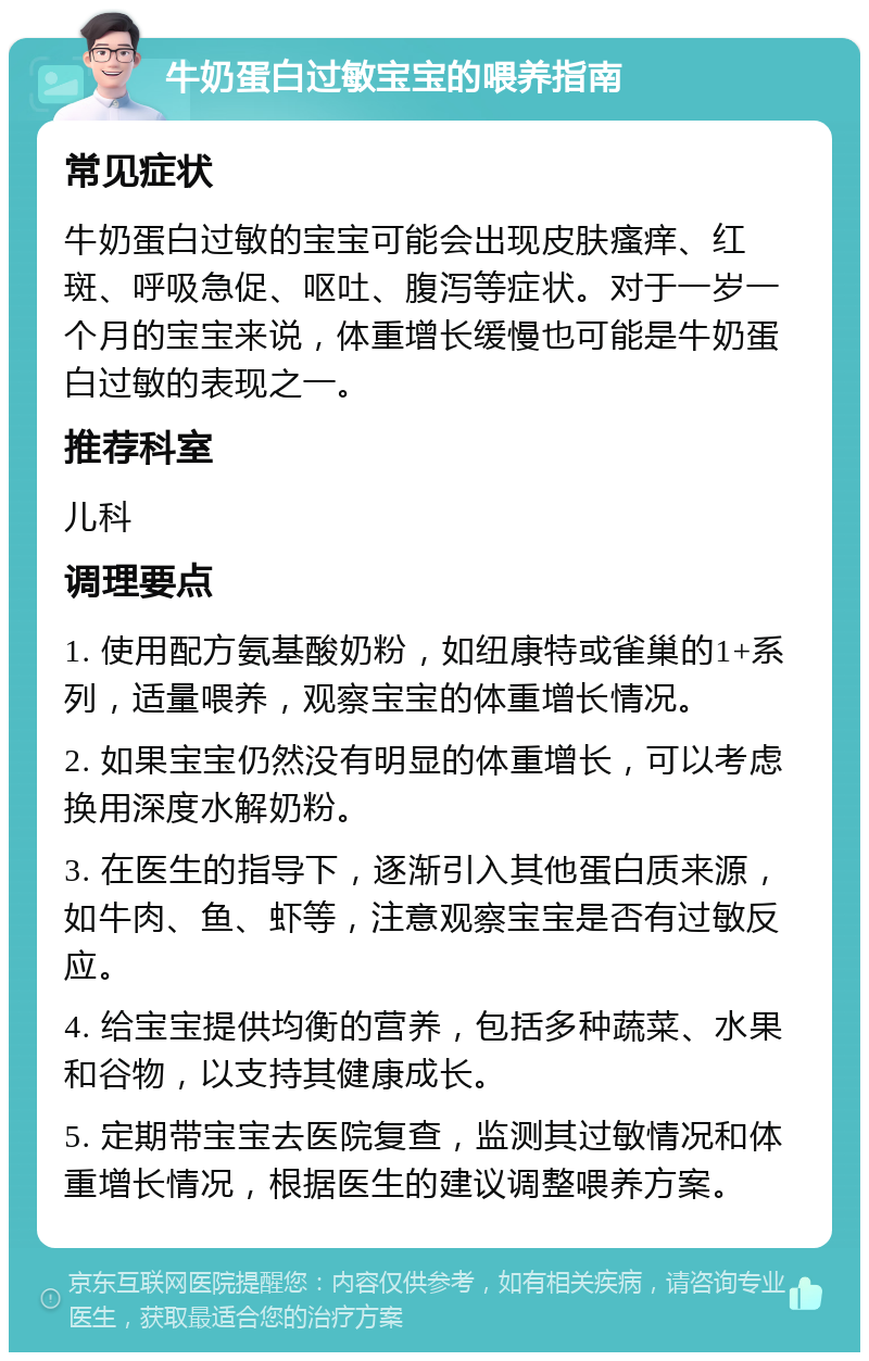 牛奶蛋白过敏宝宝的喂养指南 常见症状 牛奶蛋白过敏的宝宝可能会出现皮肤瘙痒、红斑、呼吸急促、呕吐、腹泻等症状。对于一岁一个月的宝宝来说，体重增长缓慢也可能是牛奶蛋白过敏的表现之一。 推荐科室 儿科 调理要点 1. 使用配方氨基酸奶粉，如纽康特或雀巢的1+系列，适量喂养，观察宝宝的体重增长情况。 2. 如果宝宝仍然没有明显的体重增长，可以考虑换用深度水解奶粉。 3. 在医生的指导下，逐渐引入其他蛋白质来源，如牛肉、鱼、虾等，注意观察宝宝是否有过敏反应。 4. 给宝宝提供均衡的营养，包括多种蔬菜、水果和谷物，以支持其健康成长。 5. 定期带宝宝去医院复查，监测其过敏情况和体重增长情况，根据医生的建议调整喂养方案。