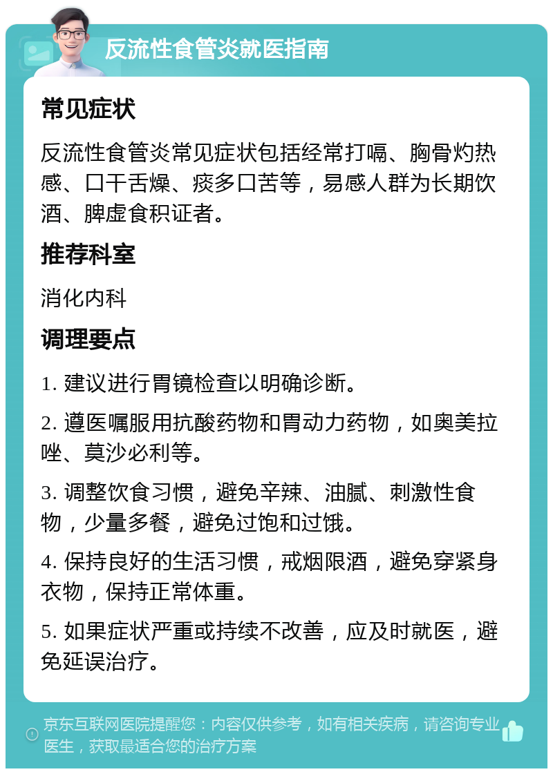 反流性食管炎就医指南 常见症状 反流性食管炎常见症状包括经常打嗝、胸骨灼热感、口干舌燥、痰多口苦等，易感人群为长期饮酒、脾虚食积证者。 推荐科室 消化内科 调理要点 1. 建议进行胃镜检查以明确诊断。 2. 遵医嘱服用抗酸药物和胃动力药物，如奥美拉唑、莫沙必利等。 3. 调整饮食习惯，避免辛辣、油腻、刺激性食物，少量多餐，避免过饱和过饿。 4. 保持良好的生活习惯，戒烟限酒，避免穿紧身衣物，保持正常体重。 5. 如果症状严重或持续不改善，应及时就医，避免延误治疗。