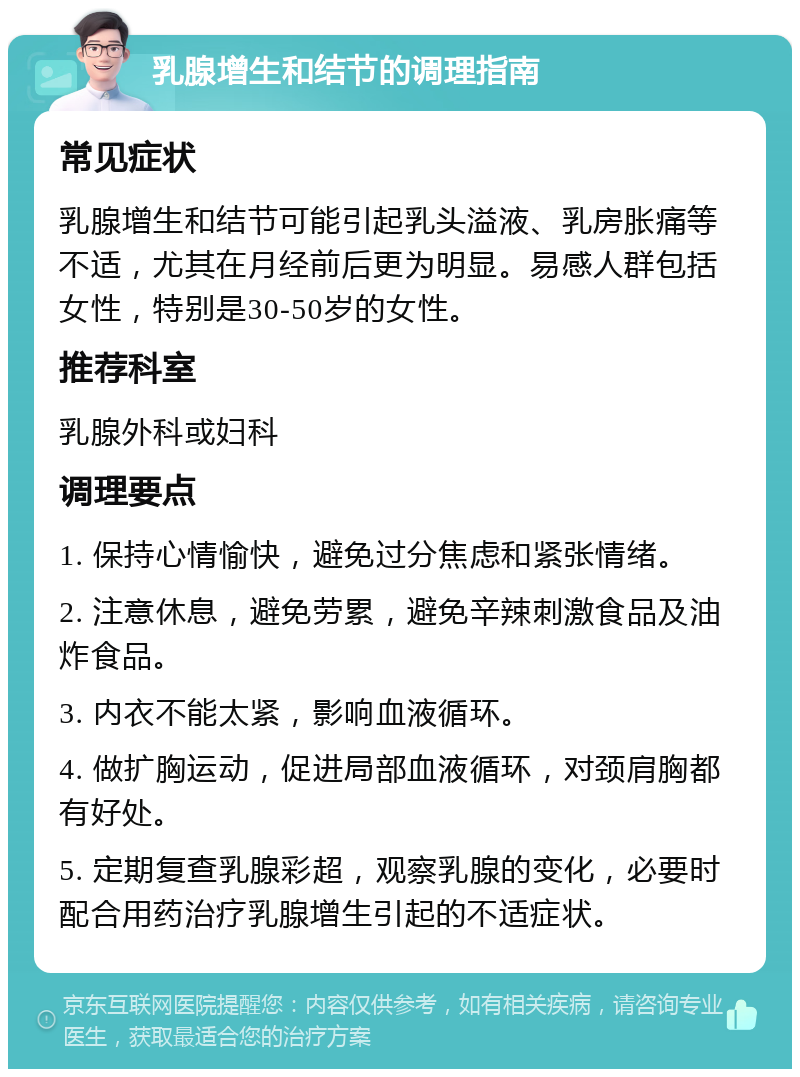 乳腺增生和结节的调理指南 常见症状 乳腺增生和结节可能引起乳头溢液、乳房胀痛等不适，尤其在月经前后更为明显。易感人群包括女性，特别是30-50岁的女性。 推荐科室 乳腺外科或妇科 调理要点 1. 保持心情愉快，避免过分焦虑和紧张情绪。 2. 注意休息，避免劳累，避免辛辣刺激食品及油炸食品。 3. 内衣不能太紧，影响血液循环。 4. 做扩胸运动，促进局部血液循环，对颈肩胸都有好处。 5. 定期复查乳腺彩超，观察乳腺的变化，必要时配合用药治疗乳腺增生引起的不适症状。