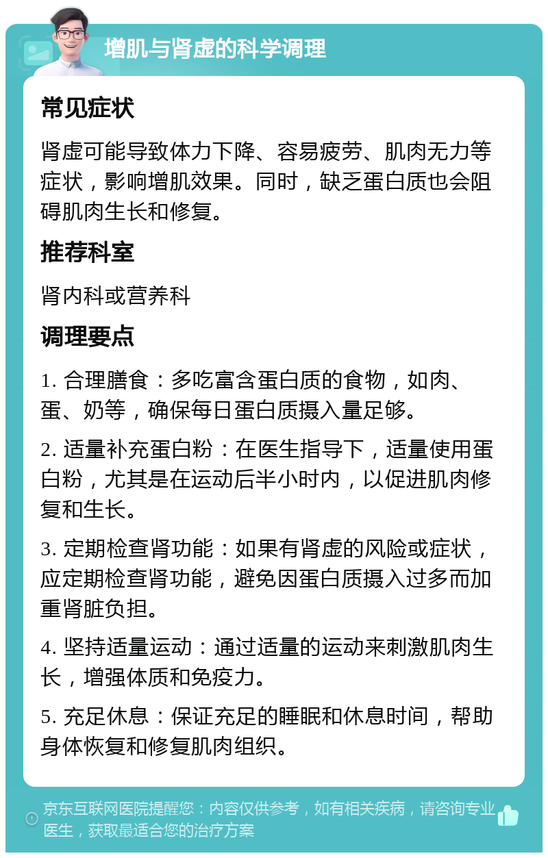 增肌与肾虚的科学调理 常见症状 肾虚可能导致体力下降、容易疲劳、肌肉无力等症状，影响增肌效果。同时，缺乏蛋白质也会阻碍肌肉生长和修复。 推荐科室 肾内科或营养科 调理要点 1. 合理膳食：多吃富含蛋白质的食物，如肉、蛋、奶等，确保每日蛋白质摄入量足够。 2. 适量补充蛋白粉：在医生指导下，适量使用蛋白粉，尤其是在运动后半小时内，以促进肌肉修复和生长。 3. 定期检查肾功能：如果有肾虚的风险或症状，应定期检查肾功能，避免因蛋白质摄入过多而加重肾脏负担。 4. 坚持适量运动：通过适量的运动来刺激肌肉生长，增强体质和免疫力。 5. 充足休息：保证充足的睡眠和休息时间，帮助身体恢复和修复肌肉组织。