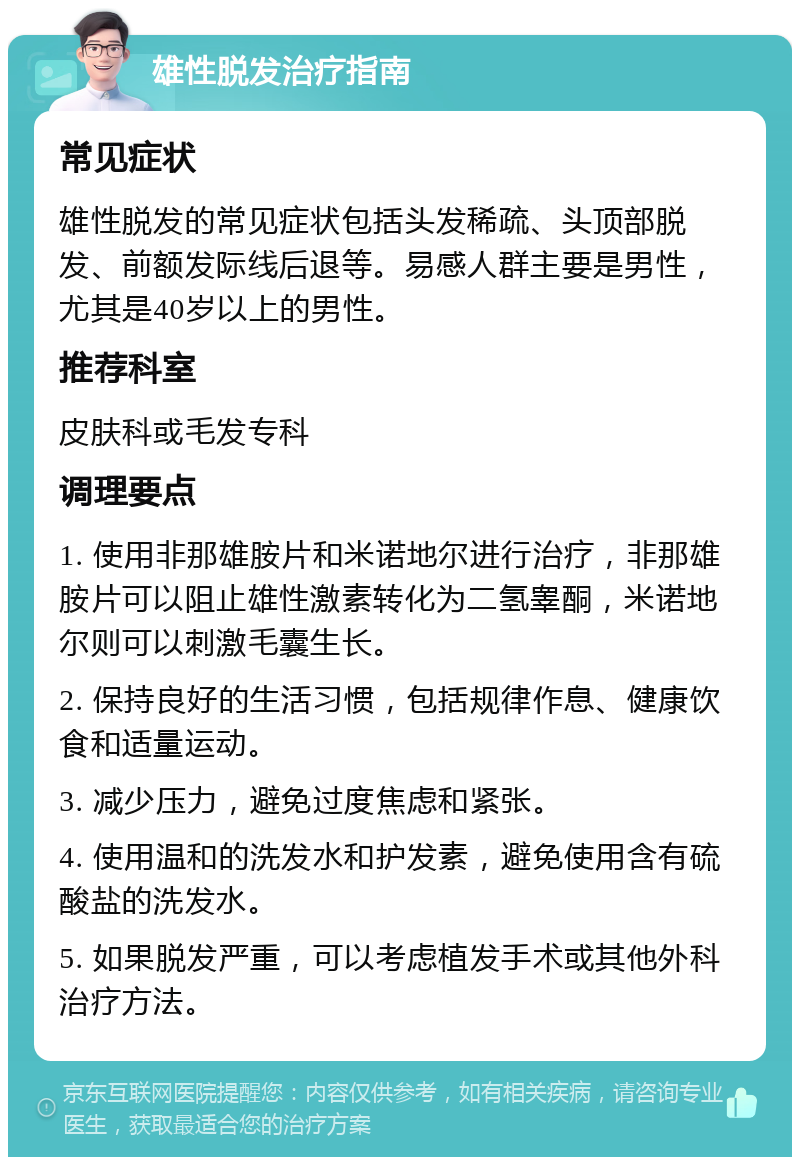 雄性脱发治疗指南 常见症状 雄性脱发的常见症状包括头发稀疏、头顶部脱发、前额发际线后退等。易感人群主要是男性，尤其是40岁以上的男性。 推荐科室 皮肤科或毛发专科 调理要点 1. 使用非那雄胺片和米诺地尔进行治疗，非那雄胺片可以阻止雄性激素转化为二氢睾酮，米诺地尔则可以刺激毛囊生长。 2. 保持良好的生活习惯，包括规律作息、健康饮食和适量运动。 3. 减少压力，避免过度焦虑和紧张。 4. 使用温和的洗发水和护发素，避免使用含有硫酸盐的洗发水。 5. 如果脱发严重，可以考虑植发手术或其他外科治疗方法。