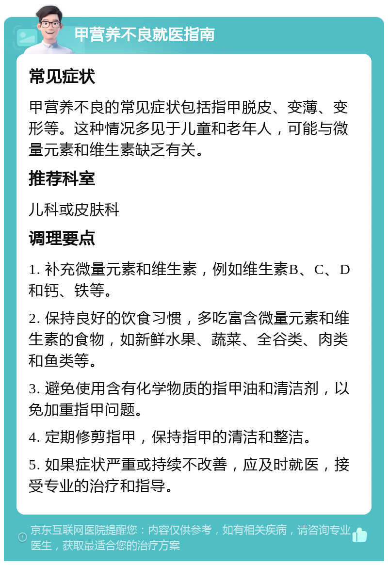 甲营养不良就医指南 常见症状 甲营养不良的常见症状包括指甲脱皮、变薄、变形等。这种情况多见于儿童和老年人，可能与微量元素和维生素缺乏有关。 推荐科室 儿科或皮肤科 调理要点 1. 补充微量元素和维生素，例如维生素B、C、D和钙、铁等。 2. 保持良好的饮食习惯，多吃富含微量元素和维生素的食物，如新鲜水果、蔬菜、全谷类、肉类和鱼类等。 3. 避免使用含有化学物质的指甲油和清洁剂，以免加重指甲问题。 4. 定期修剪指甲，保持指甲的清洁和整洁。 5. 如果症状严重或持续不改善，应及时就医，接受专业的治疗和指导。