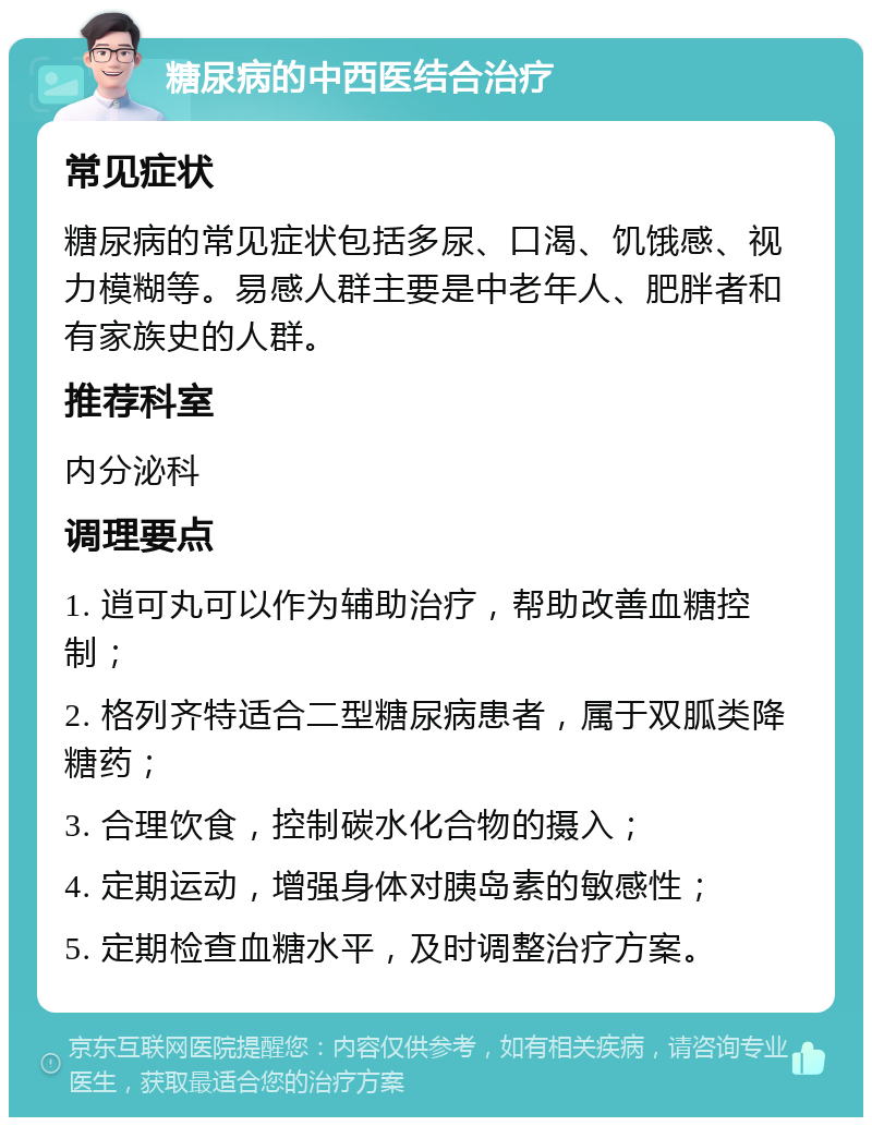 糖尿病的中西医结合治疗 常见症状 糖尿病的常见症状包括多尿、口渴、饥饿感、视力模糊等。易感人群主要是中老年人、肥胖者和有家族史的人群。 推荐科室 内分泌科 调理要点 1. 逍可丸可以作为辅助治疗，帮助改善血糖控制； 2. 格列齐特适合二型糖尿病患者，属于双胍类降糖药； 3. 合理饮食，控制碳水化合物的摄入； 4. 定期运动，增强身体对胰岛素的敏感性； 5. 定期检查血糖水平，及时调整治疗方案。