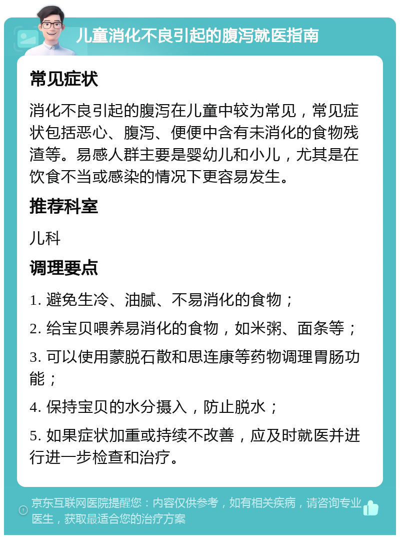 儿童消化不良引起的腹泻就医指南 常见症状 消化不良引起的腹泻在儿童中较为常见，常见症状包括恶心、腹泻、便便中含有未消化的食物残渣等。易感人群主要是婴幼儿和小儿，尤其是在饮食不当或感染的情况下更容易发生。 推荐科室 儿科 调理要点 1. 避免生冷、油腻、不易消化的食物； 2. 给宝贝喂养易消化的食物，如米粥、面条等； 3. 可以使用蒙脱石散和思连康等药物调理胃肠功能； 4. 保持宝贝的水分摄入，防止脱水； 5. 如果症状加重或持续不改善，应及时就医并进行进一步检查和治疗。