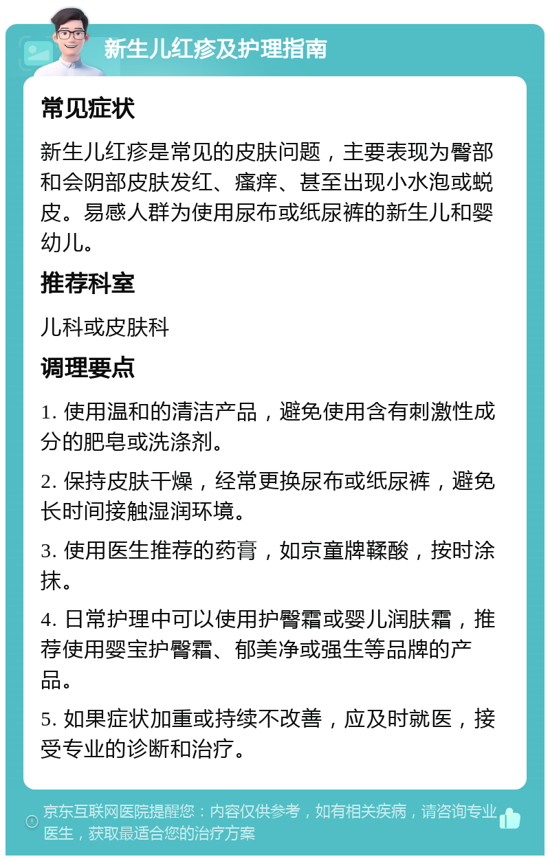 新生儿红疹及护理指南 常见症状 新生儿红疹是常见的皮肤问题，主要表现为臀部和会阴部皮肤发红、瘙痒、甚至出现小水泡或蜕皮。易感人群为使用尿布或纸尿裤的新生儿和婴幼儿。 推荐科室 儿科或皮肤科 调理要点 1. 使用温和的清洁产品，避免使用含有刺激性成分的肥皂或洗涤剂。 2. 保持皮肤干燥，经常更换尿布或纸尿裤，避免长时间接触湿润环境。 3. 使用医生推荐的药膏，如京童牌鞣酸，按时涂抹。 4. 日常护理中可以使用护臀霜或婴儿润肤霜，推荐使用婴宝护臀霜、郁美净或强生等品牌的产品。 5. 如果症状加重或持续不改善，应及时就医，接受专业的诊断和治疗。