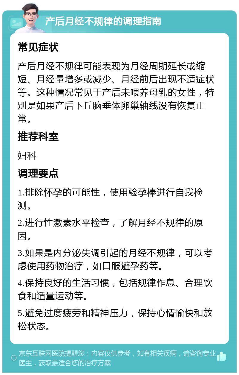 产后月经不规律的调理指南 常见症状 产后月经不规律可能表现为月经周期延长或缩短、月经量增多或减少、月经前后出现不适症状等。这种情况常见于产后未喂养母乳的女性，特别是如果产后下丘脑垂体卵巢轴线没有恢复正常。 推荐科室 妇科 调理要点 1.排除怀孕的可能性，使用验孕棒进行自我检测。 2.进行性激素水平检查，了解月经不规律的原因。 3.如果是内分泌失调引起的月经不规律，可以考虑使用药物治疗，如口服避孕药等。 4.保持良好的生活习惯，包括规律作息、合理饮食和适量运动等。 5.避免过度疲劳和精神压力，保持心情愉快和放松状态。