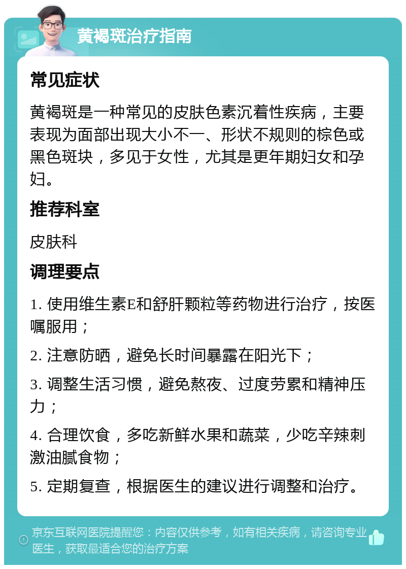 黄褐斑治疗指南 常见症状 黄褐斑是一种常见的皮肤色素沉着性疾病，主要表现为面部出现大小不一、形状不规则的棕色或黑色斑块，多见于女性，尤其是更年期妇女和孕妇。 推荐科室 皮肤科 调理要点 1. 使用维生素E和舒肝颗粒等药物进行治疗，按医嘱服用； 2. 注意防晒，避免长时间暴露在阳光下； 3. 调整生活习惯，避免熬夜、过度劳累和精神压力； 4. 合理饮食，多吃新鲜水果和蔬菜，少吃辛辣刺激油腻食物； 5. 定期复查，根据医生的建议进行调整和治疗。