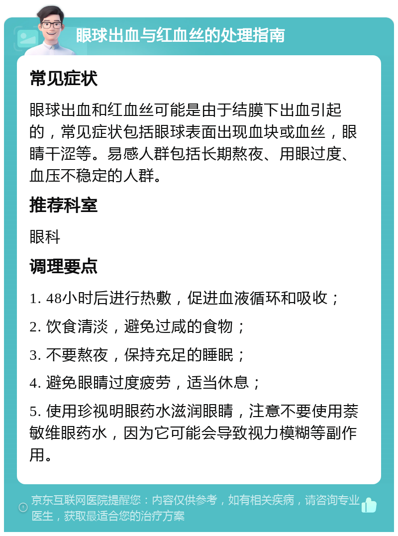 眼球出血与红血丝的处理指南 常见症状 眼球出血和红血丝可能是由于结膜下出血引起的，常见症状包括眼球表面出现血块或血丝，眼睛干涩等。易感人群包括长期熬夜、用眼过度、血压不稳定的人群。 推荐科室 眼科 调理要点 1. 48小时后进行热敷，促进血液循环和吸收； 2. 饮食清淡，避免过咸的食物； 3. 不要熬夜，保持充足的睡眠； 4. 避免眼睛过度疲劳，适当休息； 5. 使用珍视明眼药水滋润眼睛，注意不要使用萘敏维眼药水，因为它可能会导致视力模糊等副作用。