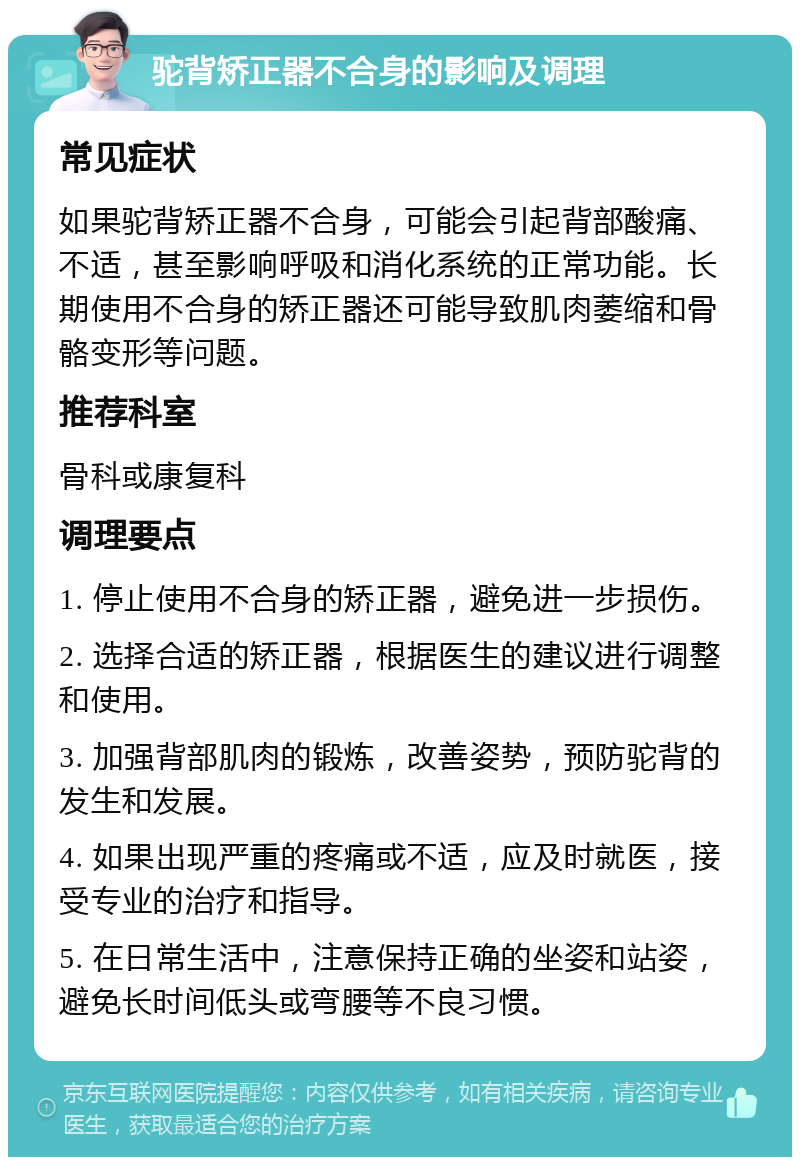 驼背矫正器不合身的影响及调理 常见症状 如果驼背矫正器不合身，可能会引起背部酸痛、不适，甚至影响呼吸和消化系统的正常功能。长期使用不合身的矫正器还可能导致肌肉萎缩和骨骼变形等问题。 推荐科室 骨科或康复科 调理要点 1. 停止使用不合身的矫正器，避免进一步损伤。 2. 选择合适的矫正器，根据医生的建议进行调整和使用。 3. 加强背部肌肉的锻炼，改善姿势，预防驼背的发生和发展。 4. 如果出现严重的疼痛或不适，应及时就医，接受专业的治疗和指导。 5. 在日常生活中，注意保持正确的坐姿和站姿，避免长时间低头或弯腰等不良习惯。