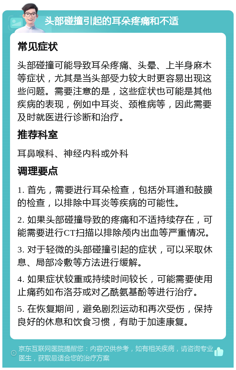 头部碰撞引起的耳朵疼痛和不适 常见症状 头部碰撞可能导致耳朵疼痛、头晕、上半身麻木等症状，尤其是当头部受力较大时更容易出现这些问题。需要注意的是，这些症状也可能是其他疾病的表现，例如中耳炎、颈椎病等，因此需要及时就医进行诊断和治疗。 推荐科室 耳鼻喉科、神经内科或外科 调理要点 1. 首先，需要进行耳朵检查，包括外耳道和鼓膜的检查，以排除中耳炎等疾病的可能性。 2. 如果头部碰撞导致的疼痛和不适持续存在，可能需要进行CT扫描以排除颅内出血等严重情况。 3. 对于轻微的头部碰撞引起的症状，可以采取休息、局部冷敷等方法进行缓解。 4. 如果症状较重或持续时间较长，可能需要使用止痛药如布洛芬或对乙酰氨基酚等进行治疗。 5. 在恢复期间，避免剧烈运动和再次受伤，保持良好的休息和饮食习惯，有助于加速康复。