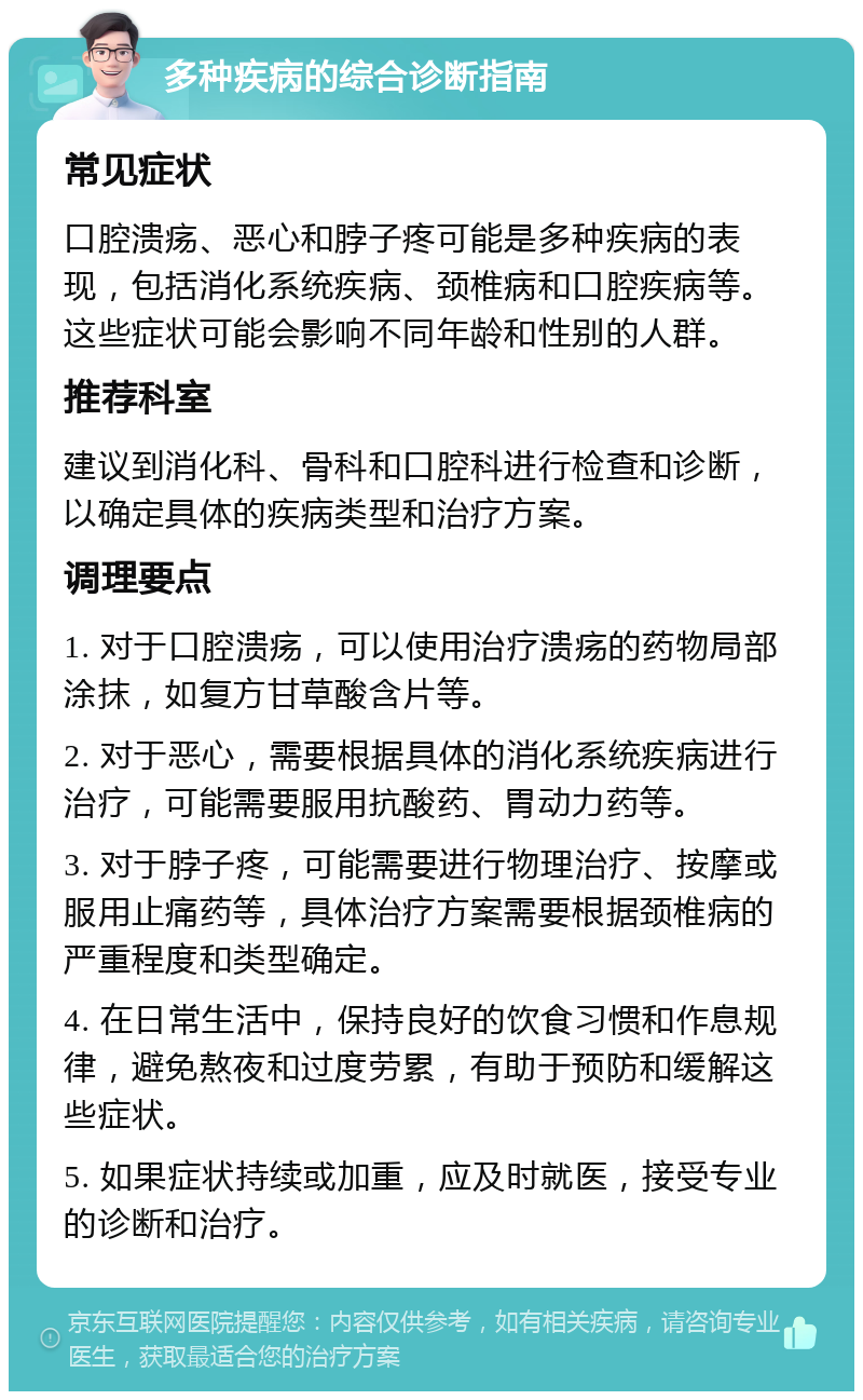 多种疾病的综合诊断指南 常见症状 口腔溃疡、恶心和脖子疼可能是多种疾病的表现，包括消化系统疾病、颈椎病和口腔疾病等。这些症状可能会影响不同年龄和性别的人群。 推荐科室 建议到消化科、骨科和口腔科进行检查和诊断，以确定具体的疾病类型和治疗方案。 调理要点 1. 对于口腔溃疡，可以使用治疗溃疡的药物局部涂抹，如复方甘草酸含片等。 2. 对于恶心，需要根据具体的消化系统疾病进行治疗，可能需要服用抗酸药、胃动力药等。 3. 对于脖子疼，可能需要进行物理治疗、按摩或服用止痛药等，具体治疗方案需要根据颈椎病的严重程度和类型确定。 4. 在日常生活中，保持良好的饮食习惯和作息规律，避免熬夜和过度劳累，有助于预防和缓解这些症状。 5. 如果症状持续或加重，应及时就医，接受专业的诊断和治疗。