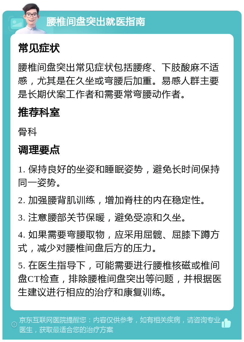 腰椎间盘突出就医指南 常见症状 腰椎间盘突出常见症状包括腰疼、下肢酸麻不适感，尤其是在久坐或弯腰后加重。易感人群主要是长期伏案工作者和需要常弯腰动作者。 推荐科室 骨科 调理要点 1. 保持良好的坐姿和睡眠姿势，避免长时间保持同一姿势。 2. 加强腰背肌训练，增加脊柱的内在稳定性。 3. 注意腰部关节保暖，避免受凉和久坐。 4. 如果需要弯腰取物，应采用屈髋、屈膝下蹲方式，减少对腰椎间盘后方的压力。 5. 在医生指导下，可能需要进行腰椎核磁或椎间盘CT检查，排除腰椎间盘突出等问题，并根据医生建议进行相应的治疗和康复训练。