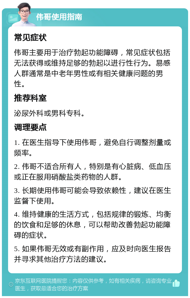 伟哥使用指南 常见症状 伟哥主要用于治疗勃起功能障碍，常见症状包括无法获得或维持足够的勃起以进行性行为。易感人群通常是中老年男性或有相关健康问题的男性。 推荐科室 泌尿外科或男科专科。 调理要点 1. 在医生指导下使用伟哥，避免自行调整剂量或频率。 2. 伟哥不适合所有人，特别是有心脏病、低血压或正在服用硝酸盐类药物的人群。 3. 长期使用伟哥可能会导致依赖性，建议在医生监督下使用。 4. 维持健康的生活方式，包括规律的锻炼、均衡的饮食和足够的休息，可以帮助改善勃起功能障碍的症状。 5. 如果伟哥无效或有副作用，应及时向医生报告并寻求其他治疗方法的建议。