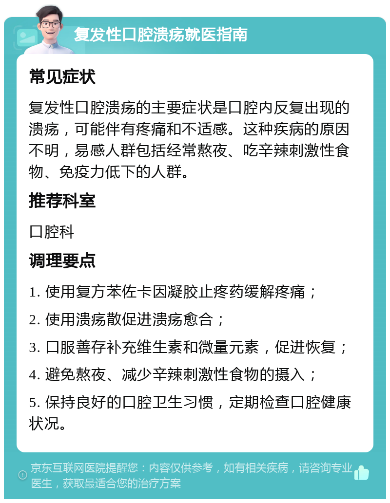 复发性口腔溃疡就医指南 常见症状 复发性口腔溃疡的主要症状是口腔内反复出现的溃疡，可能伴有疼痛和不适感。这种疾病的原因不明，易感人群包括经常熬夜、吃辛辣刺激性食物、免疫力低下的人群。 推荐科室 口腔科 调理要点 1. 使用复方苯佐卡因凝胶止疼药缓解疼痛； 2. 使用溃疡散促进溃疡愈合； 3. 口服善存补充维生素和微量元素，促进恢复； 4. 避免熬夜、减少辛辣刺激性食物的摄入； 5. 保持良好的口腔卫生习惯，定期检查口腔健康状况。