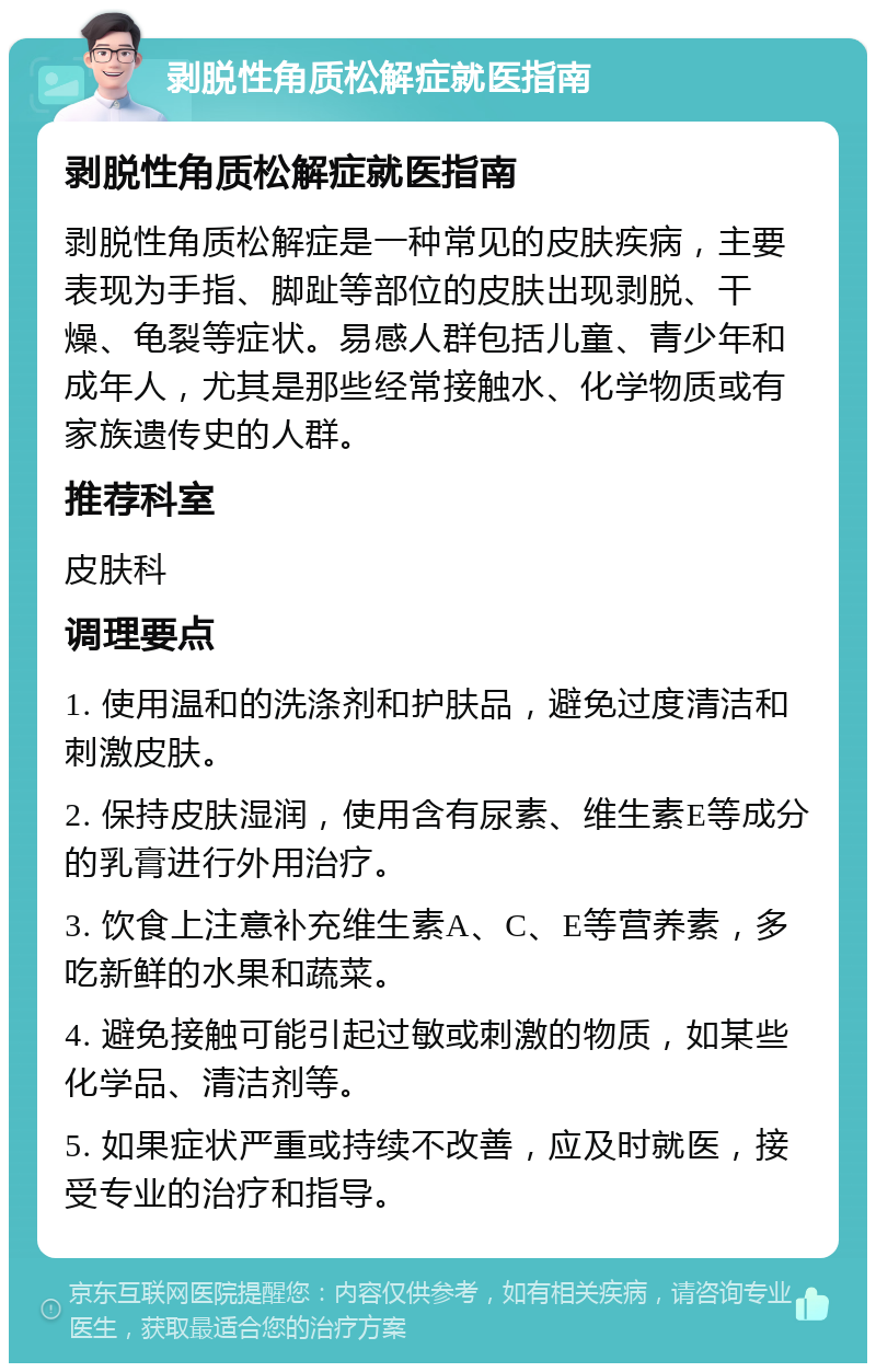 剥脱性角质松解症就医指南 剥脱性角质松解症就医指南 剥脱性角质松解症是一种常见的皮肤疾病，主要表现为手指、脚趾等部位的皮肤出现剥脱、干燥、龟裂等症状。易感人群包括儿童、青少年和成年人，尤其是那些经常接触水、化学物质或有家族遗传史的人群。 推荐科室 皮肤科 调理要点 1. 使用温和的洗涤剂和护肤品，避免过度清洁和刺激皮肤。 2. 保持皮肤湿润，使用含有尿素、维生素E等成分的乳膏进行外用治疗。 3. 饮食上注意补充维生素A、C、E等营养素，多吃新鲜的水果和蔬菜。 4. 避免接触可能引起过敏或刺激的物质，如某些化学品、清洁剂等。 5. 如果症状严重或持续不改善，应及时就医，接受专业的治疗和指导。