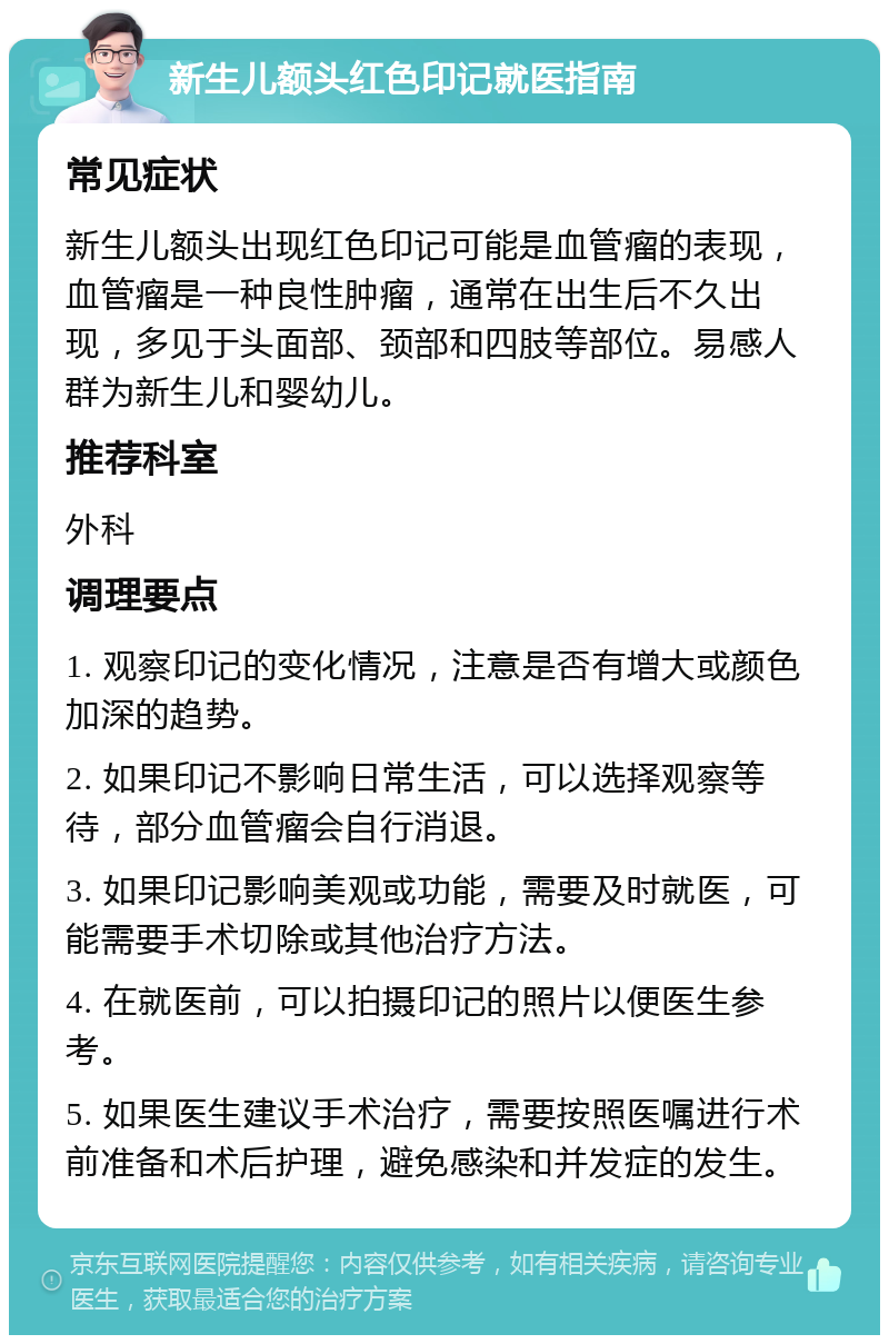 新生儿额头红色印记就医指南 常见症状 新生儿额头出现红色印记可能是血管瘤的表现，血管瘤是一种良性肿瘤，通常在出生后不久出现，多见于头面部、颈部和四肢等部位。易感人群为新生儿和婴幼儿。 推荐科室 外科 调理要点 1. 观察印记的变化情况，注意是否有增大或颜色加深的趋势。 2. 如果印记不影响日常生活，可以选择观察等待，部分血管瘤会自行消退。 3. 如果印记影响美观或功能，需要及时就医，可能需要手术切除或其他治疗方法。 4. 在就医前，可以拍摄印记的照片以便医生参考。 5. 如果医生建议手术治疗，需要按照医嘱进行术前准备和术后护理，避免感染和并发症的发生。