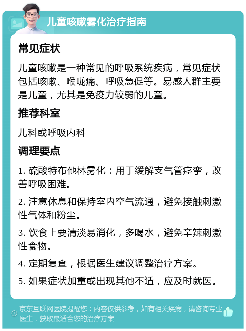 儿童咳嗽雾化治疗指南 常见症状 儿童咳嗽是一种常见的呼吸系统疾病，常见症状包括咳嗽、喉咙痛、呼吸急促等。易感人群主要是儿童，尤其是免疫力较弱的儿童。 推荐科室 儿科或呼吸内科 调理要点 1. 硫酸特布他林雾化：用于缓解支气管痉挛，改善呼吸困难。 2. 注意休息和保持室内空气流通，避免接触刺激性气体和粉尘。 3. 饮食上要清淡易消化，多喝水，避免辛辣刺激性食物。 4. 定期复查，根据医生建议调整治疗方案。 5. 如果症状加重或出现其他不适，应及时就医。