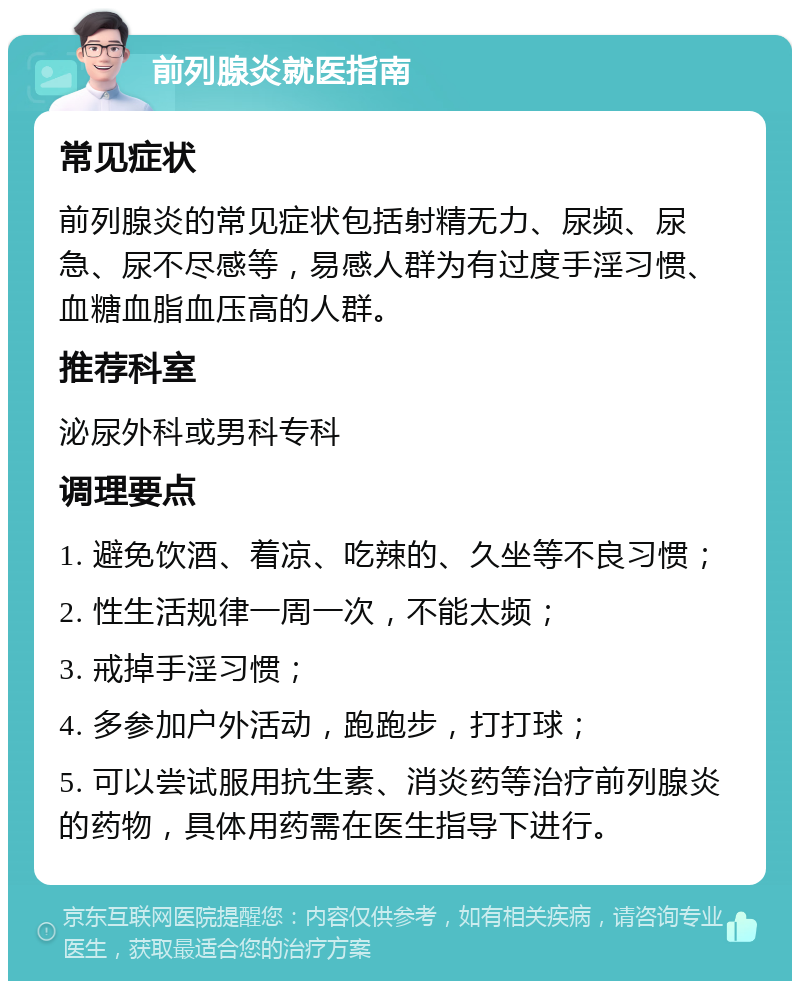 前列腺炎就医指南 常见症状 前列腺炎的常见症状包括射精无力、尿频、尿急、尿不尽感等，易感人群为有过度手淫习惯、血糖血脂血压高的人群。 推荐科室 泌尿外科或男科专科 调理要点 1. 避免饮酒、着凉、吃辣的、久坐等不良习惯； 2. 性生活规律一周一次，不能太频； 3. 戒掉手淫习惯； 4. 多参加户外活动，跑跑步，打打球； 5. 可以尝试服用抗生素、消炎药等治疗前列腺炎的药物，具体用药需在医生指导下进行。