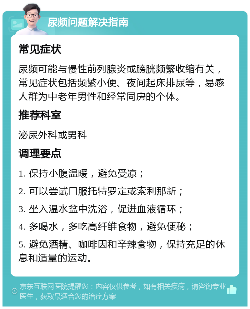 尿频问题解决指南 常见症状 尿频可能与慢性前列腺炎或膀胱频繁收缩有关，常见症状包括频繁小便、夜间起床排尿等，易感人群为中老年男性和经常同房的个体。 推荐科室 泌尿外科或男科 调理要点 1. 保持小腹温暖，避免受凉； 2. 可以尝试口服托特罗定或索利那新； 3. 坐入温水盆中洗浴，促进血液循环； 4. 多喝水，多吃高纤维食物，避免便秘； 5. 避免酒精、咖啡因和辛辣食物，保持充足的休息和适量的运动。