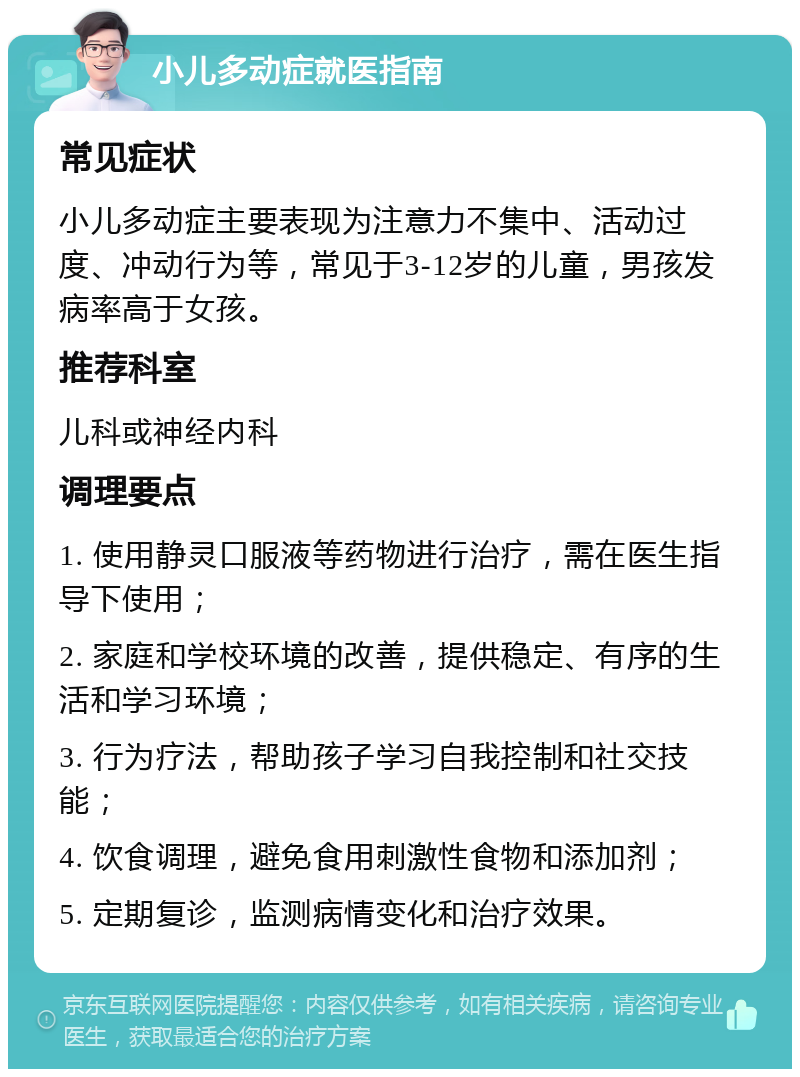 小儿多动症就医指南 常见症状 小儿多动症主要表现为注意力不集中、活动过度、冲动行为等，常见于3-12岁的儿童，男孩发病率高于女孩。 推荐科室 儿科或神经内科 调理要点 1. 使用静灵口服液等药物进行治疗，需在医生指导下使用； 2. 家庭和学校环境的改善，提供稳定、有序的生活和学习环境； 3. 行为疗法，帮助孩子学习自我控制和社交技能； 4. 饮食调理，避免食用刺激性食物和添加剂； 5. 定期复诊，监测病情变化和治疗效果。