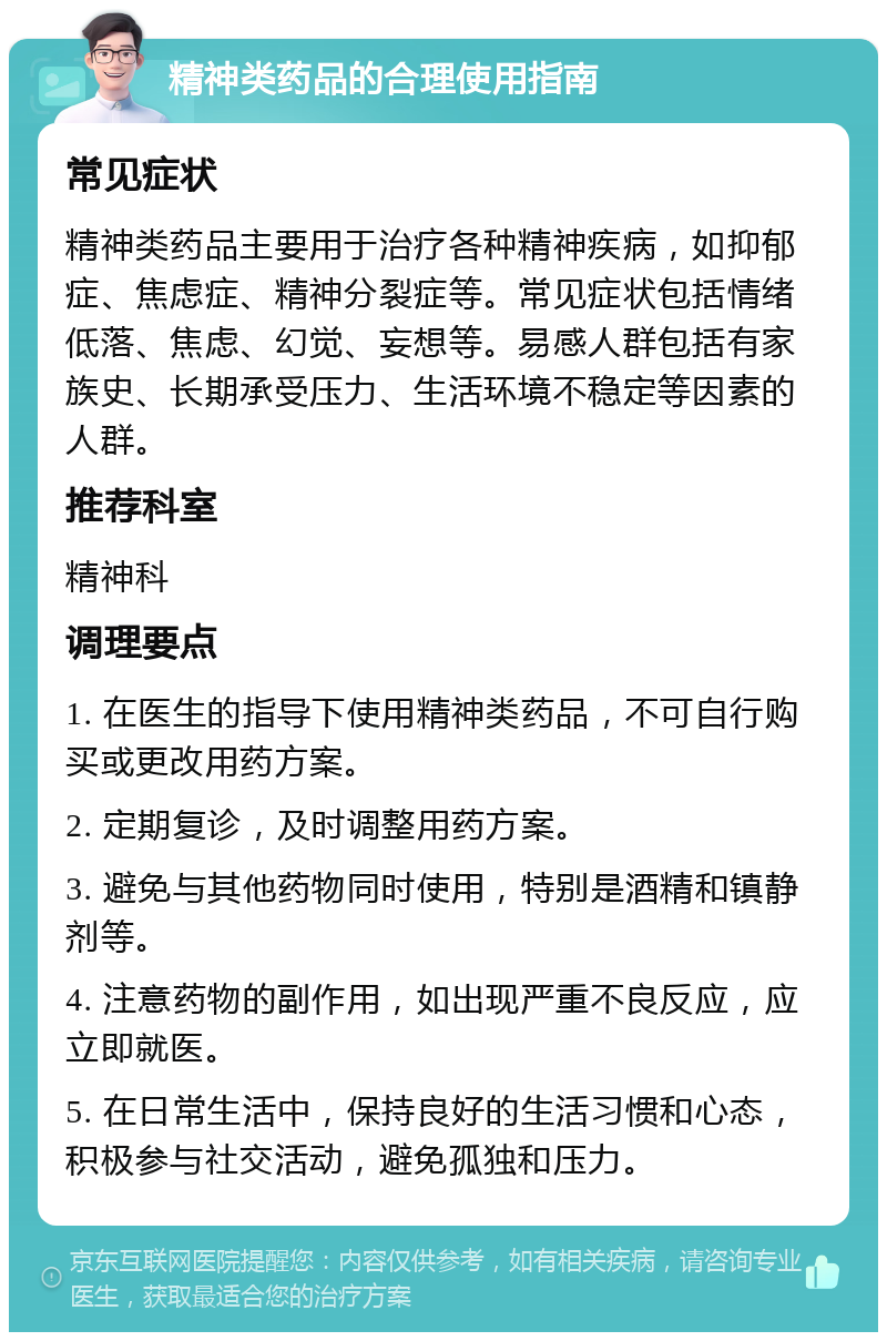 精神类药品的合理使用指南 常见症状 精神类药品主要用于治疗各种精神疾病，如抑郁症、焦虑症、精神分裂症等。常见症状包括情绪低落、焦虑、幻觉、妄想等。易感人群包括有家族史、长期承受压力、生活环境不稳定等因素的人群。 推荐科室 精神科 调理要点 1. 在医生的指导下使用精神类药品，不可自行购买或更改用药方案。 2. 定期复诊，及时调整用药方案。 3. 避免与其他药物同时使用，特别是酒精和镇静剂等。 4. 注意药物的副作用，如出现严重不良反应，应立即就医。 5. 在日常生活中，保持良好的生活习惯和心态，积极参与社交活动，避免孤独和压力。