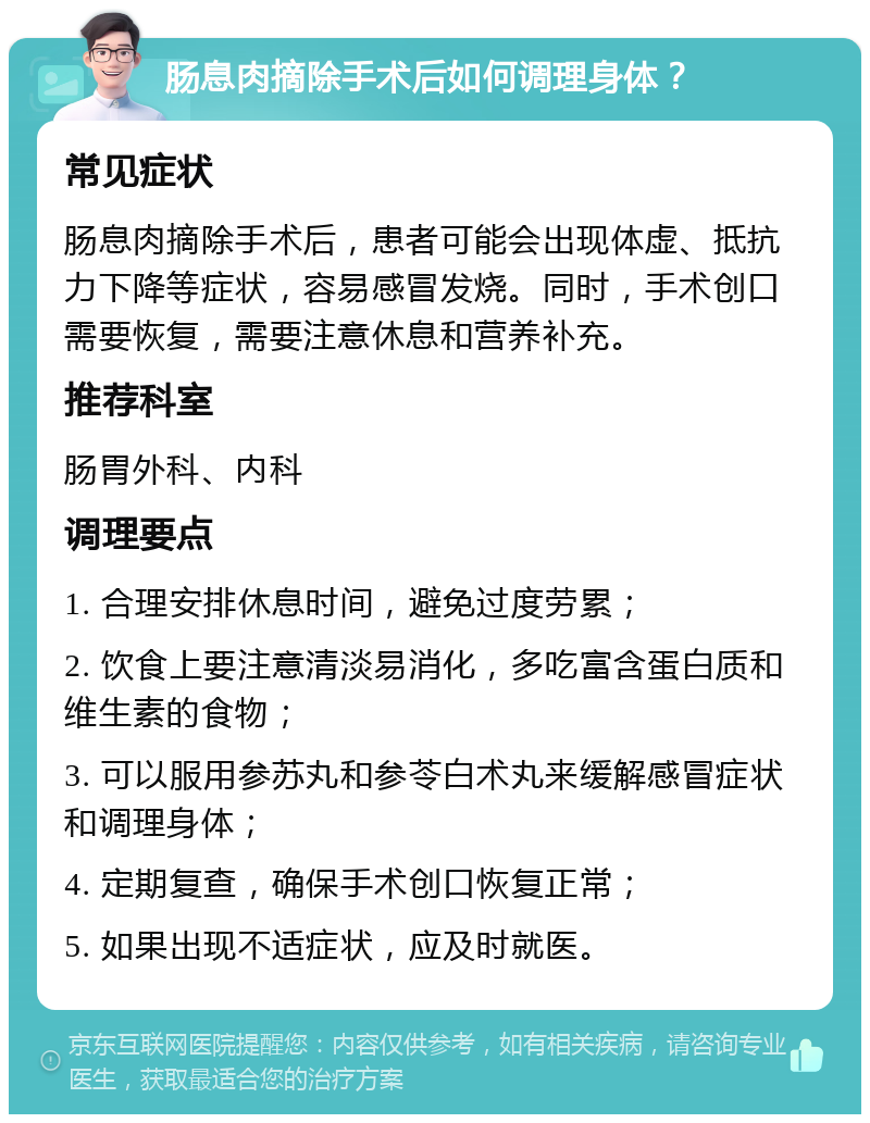 肠息肉摘除手术后如何调理身体？ 常见症状 肠息肉摘除手术后，患者可能会出现体虚、抵抗力下降等症状，容易感冒发烧。同时，手术创口需要恢复，需要注意休息和营养补充。 推荐科室 肠胃外科、内科 调理要点 1. 合理安排休息时间，避免过度劳累； 2. 饮食上要注意清淡易消化，多吃富含蛋白质和维生素的食物； 3. 可以服用参苏丸和参苓白术丸来缓解感冒症状和调理身体； 4. 定期复查，确保手术创口恢复正常； 5. 如果出现不适症状，应及时就医。