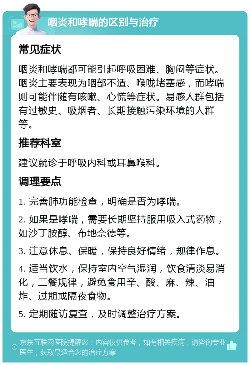 咽炎和哮喘的区别与治疗 常见症状 咽炎和哮喘都可能引起呼吸困难、胸闷等症状。咽炎主要表现为咽部不适、喉咙堵塞感，而哮喘则可能伴随有咳嗽、心慌等症状。易感人群包括有过敏史、吸烟者、长期接触污染环境的人群等。 推荐科室 建议就诊于呼吸内科或耳鼻喉科。 调理要点 1. 完善肺功能检查，明确是否为哮喘。 2. 如果是哮喘，需要长期坚持服用吸入式药物，如沙丁胺醇、布地奈德等。 3. 注意休息、保暖，保持良好情绪，规律作息。 4. 适当饮水，保持室内空气湿润，饮食清淡易消化，三餐规律，避免食用辛、酸、麻、辣、油炸、过期或隔夜食物。 5. 定期随访复查，及时调整治疗方案。