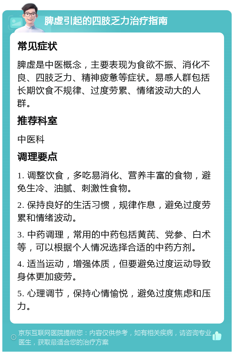 脾虚引起的四肢乏力治疗指南 常见症状 脾虚是中医概念，主要表现为食欲不振、消化不良、四肢乏力、精神疲惫等症状。易感人群包括长期饮食不规律、过度劳累、情绪波动大的人群。 推荐科室 中医科 调理要点 1. 调整饮食，多吃易消化、营养丰富的食物，避免生冷、油腻、刺激性食物。 2. 保持良好的生活习惯，规律作息，避免过度劳累和情绪波动。 3. 中药调理，常用的中药包括黄芪、党参、白术等，可以根据个人情况选择合适的中药方剂。 4. 适当运动，增强体质，但要避免过度运动导致身体更加疲劳。 5. 心理调节，保持心情愉悦，避免过度焦虑和压力。