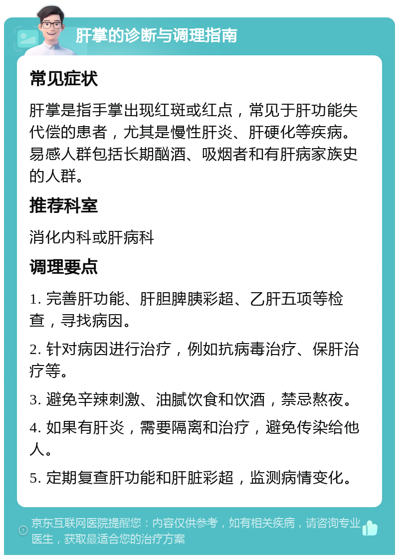 肝掌的诊断与调理指南 常见症状 肝掌是指手掌出现红斑或红点，常见于肝功能失代偿的患者，尤其是慢性肝炎、肝硬化等疾病。易感人群包括长期酗酒、吸烟者和有肝病家族史的人群。 推荐科室 消化内科或肝病科 调理要点 1. 完善肝功能、肝胆脾胰彩超、乙肝五项等检查，寻找病因。 2. 针对病因进行治疗，例如抗病毒治疗、保肝治疗等。 3. 避免辛辣刺激、油腻饮食和饮酒，禁忌熬夜。 4. 如果有肝炎，需要隔离和治疗，避免传染给他人。 5. 定期复查肝功能和肝脏彩超，监测病情变化。