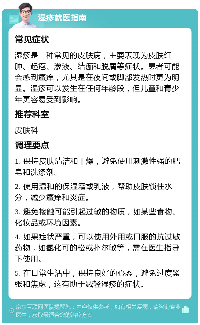 湿疹就医指南 常见症状 湿疹是一种常见的皮肤病，主要表现为皮肤红肿、起疱、渗液、结痂和脱屑等症状。患者可能会感到瘙痒，尤其是在夜间或脚部发热时更为明显。湿疹可以发生在任何年龄段，但儿童和青少年更容易受到影响。 推荐科室 皮肤科 调理要点 1. 保持皮肤清洁和干燥，避免使用刺激性强的肥皂和洗涤剂。 2. 使用温和的保湿霜或乳液，帮助皮肤锁住水分，减少瘙痒和炎症。 3. 避免接触可能引起过敏的物质，如某些食物、化妆品或环境因素。 4. 如果症状严重，可以使用外用或口服的抗过敏药物，如氢化可的松或扑尔敏等，需在医生指导下使用。 5. 在日常生活中，保持良好的心态，避免过度紧张和焦虑，这有助于减轻湿疹的症状。