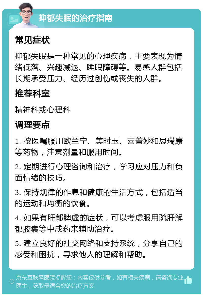 抑郁失眠的治疗指南 常见症状 抑郁失眠是一种常见的心理疾病，主要表现为情绪低落、兴趣减退、睡眠障碍等。易感人群包括长期承受压力、经历过创伤或丧失的人群。 推荐科室 精神科或心理科 调理要点 1. 按医嘱服用欧兰宁、美时玉、喜普妙和思瑞康等药物，注意剂量和服用时间。 2. 定期进行心理咨询和治疗，学习应对压力和负面情绪的技巧。 3. 保持规律的作息和健康的生活方式，包括适当的运动和均衡的饮食。 4. 如果有肝郁脾虚的症状，可以考虑服用疏肝解郁胶囊等中成药来辅助治疗。 5. 建立良好的社交网络和支持系统，分享自己的感受和困扰，寻求他人的理解和帮助。