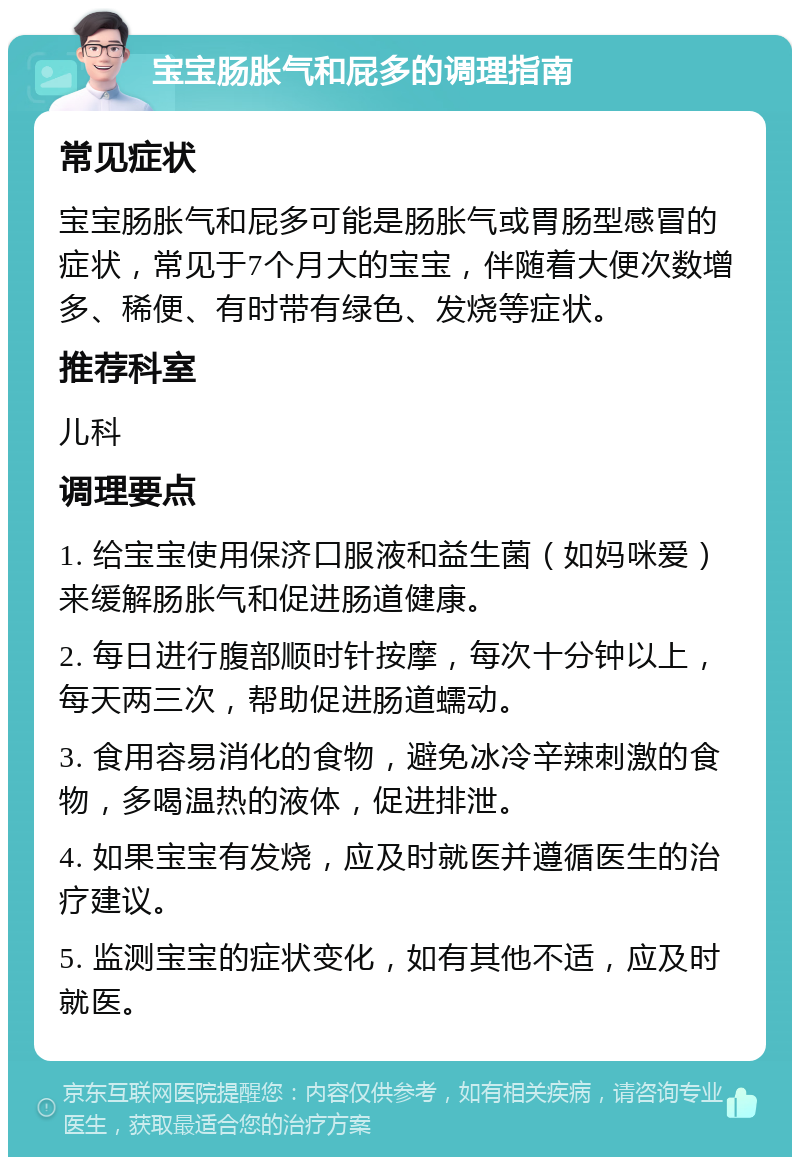 宝宝肠胀气和屁多的调理指南 常见症状 宝宝肠胀气和屁多可能是肠胀气或胃肠型感冒的症状，常见于7个月大的宝宝，伴随着大便次数增多、稀便、有时带有绿色、发烧等症状。 推荐科室 儿科 调理要点 1. 给宝宝使用保济口服液和益生菌（如妈咪爱）来缓解肠胀气和促进肠道健康。 2. 每日进行腹部顺时针按摩，每次十分钟以上，每天两三次，帮助促进肠道蠕动。 3. 食用容易消化的食物，避免冰冷辛辣刺激的食物，多喝温热的液体，促进排泄。 4. 如果宝宝有发烧，应及时就医并遵循医生的治疗建议。 5. 监测宝宝的症状变化，如有其他不适，应及时就医。