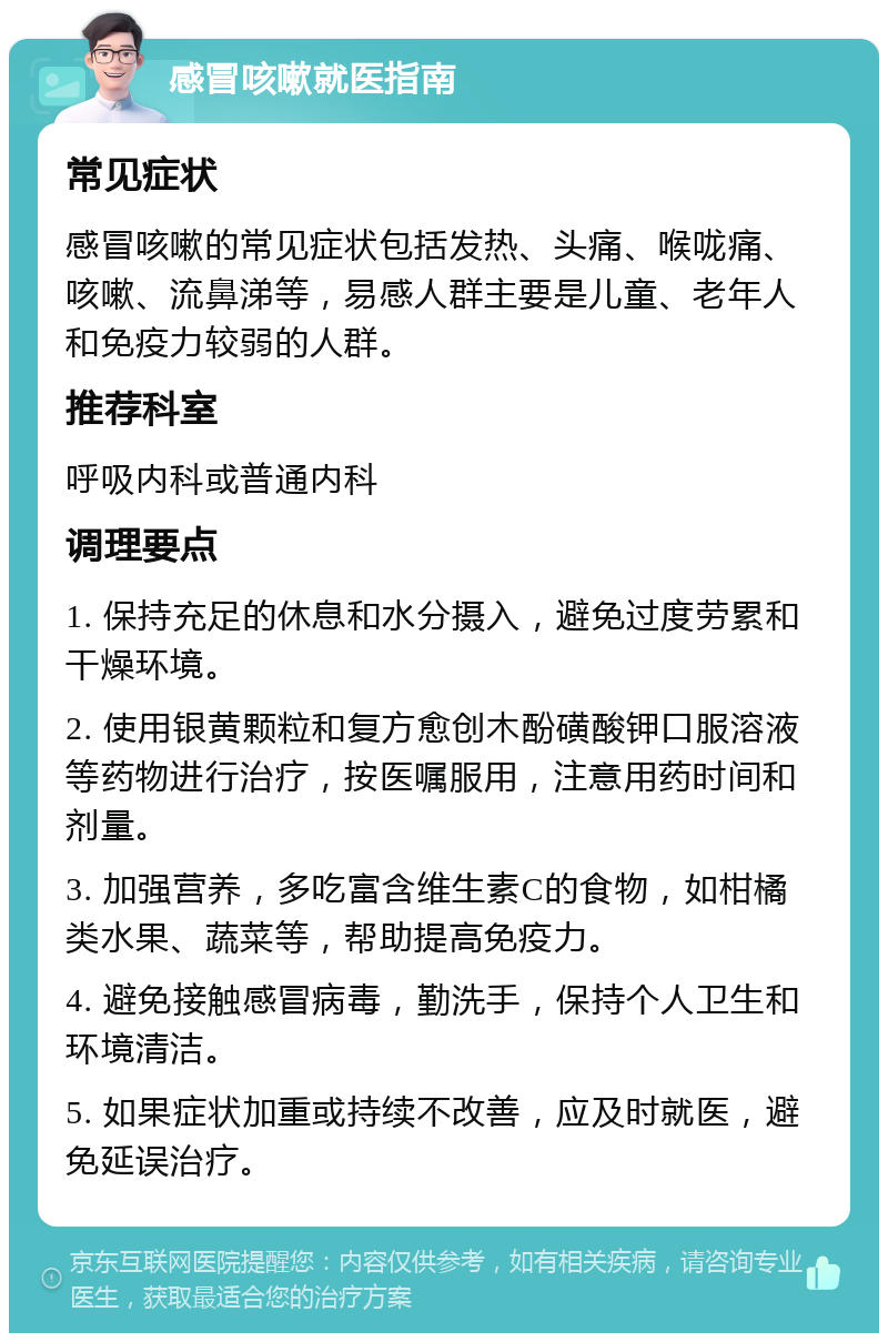 感冒咳嗽就医指南 常见症状 感冒咳嗽的常见症状包括发热、头痛、喉咙痛、咳嗽、流鼻涕等，易感人群主要是儿童、老年人和免疫力较弱的人群。 推荐科室 呼吸内科或普通内科 调理要点 1. 保持充足的休息和水分摄入，避免过度劳累和干燥环境。 2. 使用银黄颗粒和复方愈创木酚磺酸钾口服溶液等药物进行治疗，按医嘱服用，注意用药时间和剂量。 3. 加强营养，多吃富含维生素C的食物，如柑橘类水果、蔬菜等，帮助提高免疫力。 4. 避免接触感冒病毒，勤洗手，保持个人卫生和环境清洁。 5. 如果症状加重或持续不改善，应及时就医，避免延误治疗。