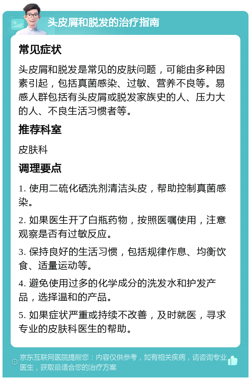 头皮屑和脱发的治疗指南 常见症状 头皮屑和脱发是常见的皮肤问题，可能由多种因素引起，包括真菌感染、过敏、营养不良等。易感人群包括有头皮屑或脱发家族史的人、压力大的人、不良生活习惯者等。 推荐科室 皮肤科 调理要点 1. 使用二硫化硒洗剂清洁头皮，帮助控制真菌感染。 2. 如果医生开了白瓶药物，按照医嘱使用，注意观察是否有过敏反应。 3. 保持良好的生活习惯，包括规律作息、均衡饮食、适量运动等。 4. 避免使用过多的化学成分的洗发水和护发产品，选择温和的产品。 5. 如果症状严重或持续不改善，及时就医，寻求专业的皮肤科医生的帮助。