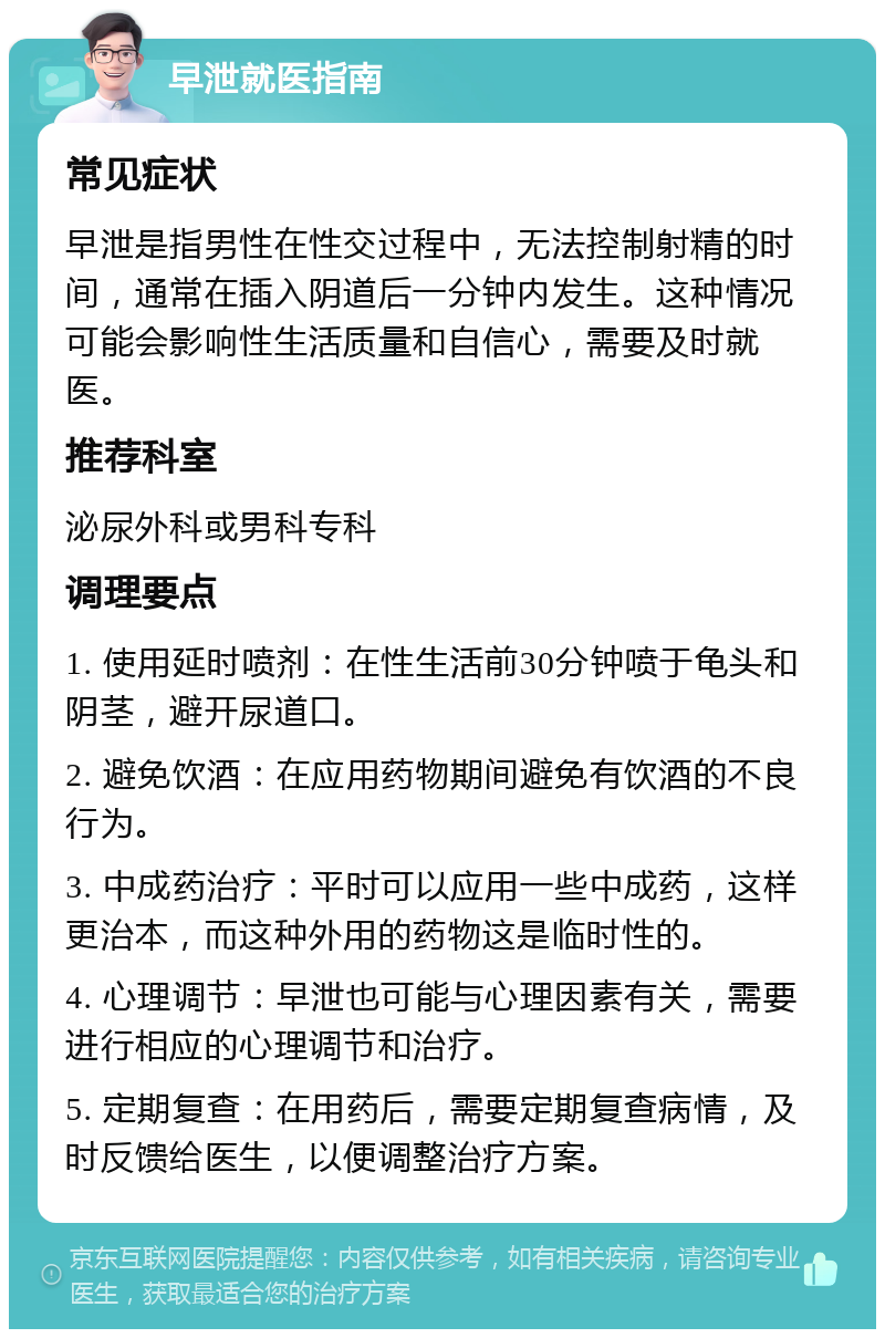 早泄就医指南 常见症状 早泄是指男性在性交过程中，无法控制射精的时间，通常在插入阴道后一分钟内发生。这种情况可能会影响性生活质量和自信心，需要及时就医。 推荐科室 泌尿外科或男科专科 调理要点 1. 使用延时喷剂：在性生活前30分钟喷于龟头和阴茎，避开尿道口。 2. 避免饮酒：在应用药物期间避免有饮酒的不良行为。 3. 中成药治疗：平时可以应用一些中成药，这样更治本，而这种外用的药物这是临时性的。 4. 心理调节：早泄也可能与心理因素有关，需要进行相应的心理调节和治疗。 5. 定期复查：在用药后，需要定期复查病情，及时反馈给医生，以便调整治疗方案。