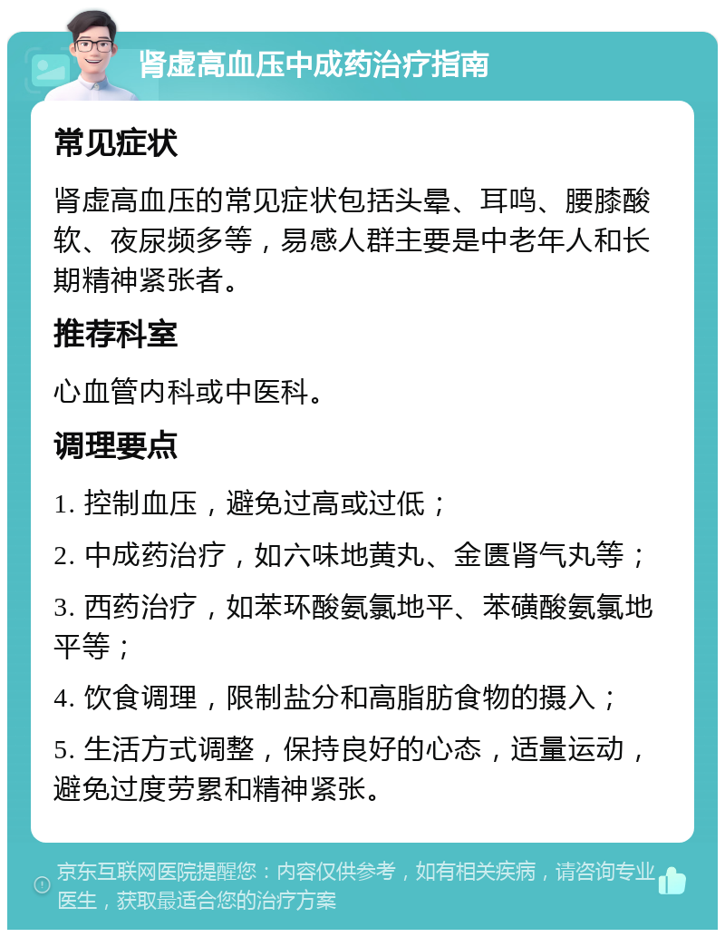 肾虚高血压中成药治疗指南 常见症状 肾虚高血压的常见症状包括头晕、耳鸣、腰膝酸软、夜尿频多等，易感人群主要是中老年人和长期精神紧张者。 推荐科室 心血管内科或中医科。 调理要点 1. 控制血压，避免过高或过低； 2. 中成药治疗，如六味地黄丸、金匮肾气丸等； 3. 西药治疗，如苯环酸氨氯地平、苯磺酸氨氯地平等； 4. 饮食调理，限制盐分和高脂肪食物的摄入； 5. 生活方式调整，保持良好的心态，适量运动，避免过度劳累和精神紧张。