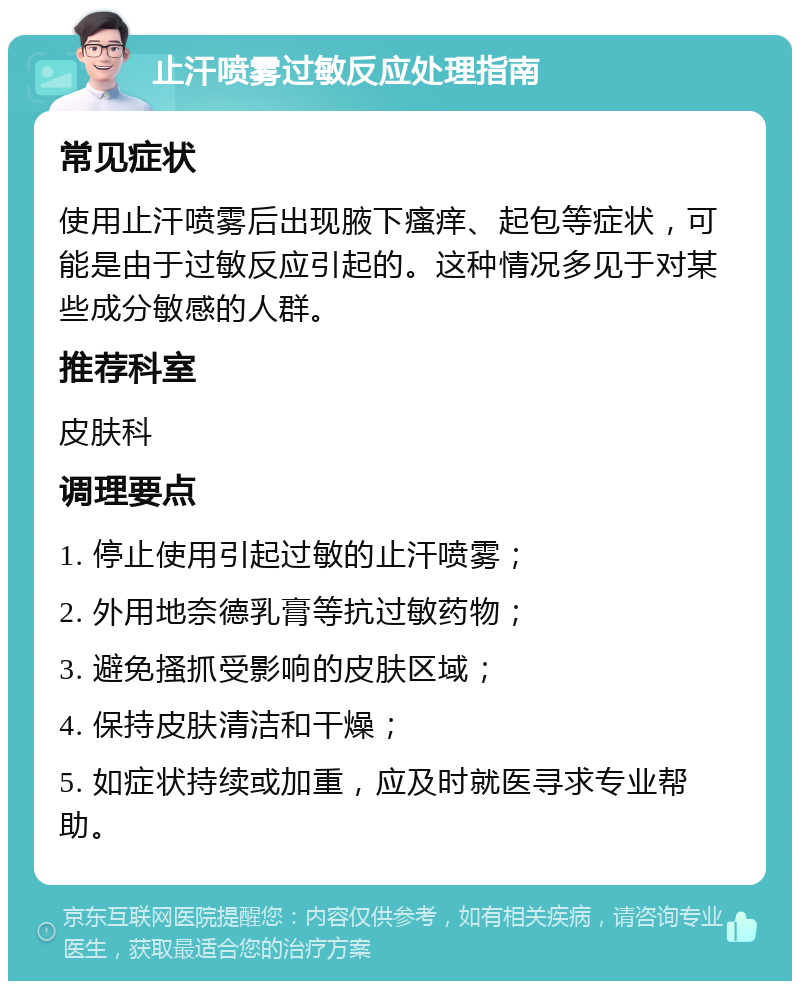 止汗喷雾过敏反应处理指南 常见症状 使用止汗喷雾后出现腋下瘙痒、起包等症状，可能是由于过敏反应引起的。这种情况多见于对某些成分敏感的人群。 推荐科室 皮肤科 调理要点 1. 停止使用引起过敏的止汗喷雾； 2. 外用地奈德乳膏等抗过敏药物； 3. 避免搔抓受影响的皮肤区域； 4. 保持皮肤清洁和干燥； 5. 如症状持续或加重，应及时就医寻求专业帮助。