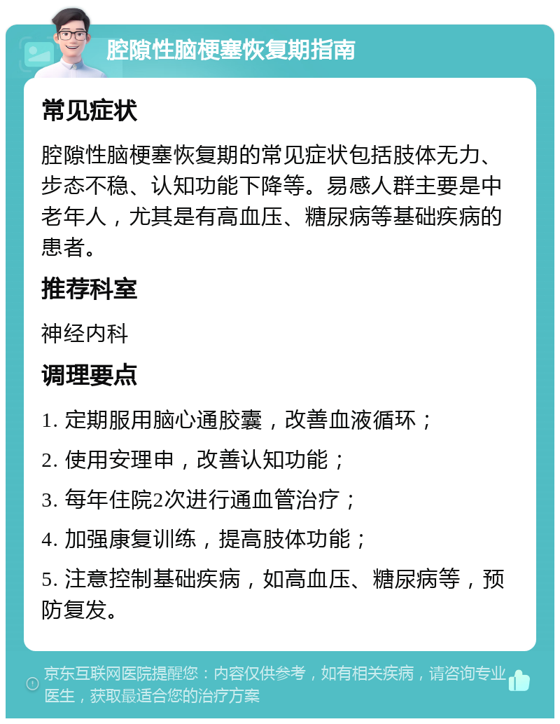 腔隙性脑梗塞恢复期指南 常见症状 腔隙性脑梗塞恢复期的常见症状包括肢体无力、步态不稳、认知功能下降等。易感人群主要是中老年人，尤其是有高血压、糖尿病等基础疾病的患者。 推荐科室 神经内科 调理要点 1. 定期服用脑心通胶囊，改善血液循环； 2. 使用安理申，改善认知功能； 3. 每年住院2次进行通血管治疗； 4. 加强康复训练，提高肢体功能； 5. 注意控制基础疾病，如高血压、糖尿病等，预防复发。