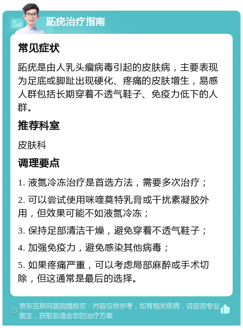 跖疣治疗指南 常见症状 跖疣是由人乳头瘤病毒引起的皮肤病，主要表现为足底或脚趾出现硬化、疼痛的皮肤增生，易感人群包括长期穿着不透气鞋子、免疫力低下的人群。 推荐科室 皮肤科 调理要点 1. 液氮冷冻治疗是首选方法，需要多次治疗； 2. 可以尝试使用咪喹莫特乳膏或干扰素凝胶外用，但效果可能不如液氮冷冻； 3. 保持足部清洁干燥，避免穿着不透气鞋子； 4. 加强免疫力，避免感染其他病毒； 5. 如果疼痛严重，可以考虑局部麻醉或手术切除，但这通常是最后的选择。