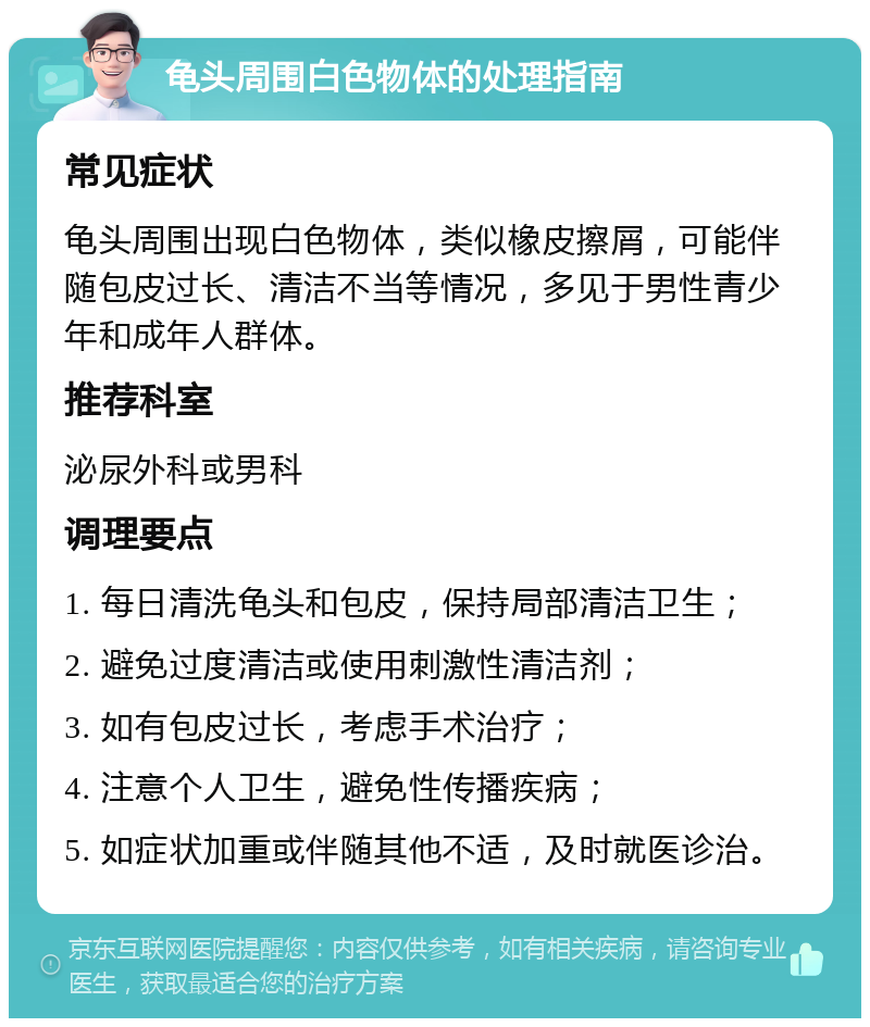 龟头周围白色物体的处理指南 常见症状 龟头周围出现白色物体，类似橡皮擦屑，可能伴随包皮过长、清洁不当等情况，多见于男性青少年和成年人群体。 推荐科室 泌尿外科或男科 调理要点 1. 每日清洗龟头和包皮，保持局部清洁卫生； 2. 避免过度清洁或使用刺激性清洁剂； 3. 如有包皮过长，考虑手术治疗； 4. 注意个人卫生，避免性传播疾病； 5. 如症状加重或伴随其他不适，及时就医诊治。