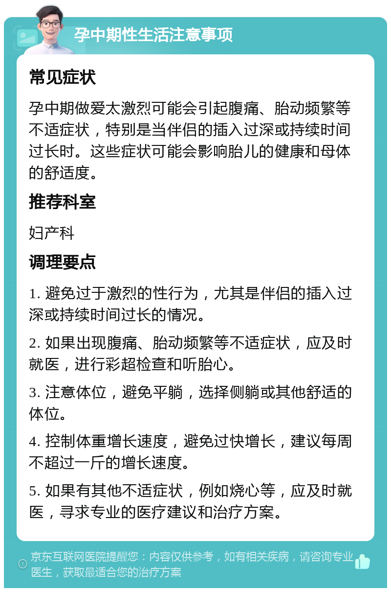 孕中期性生活注意事项 常见症状 孕中期做爱太激烈可能会引起腹痛、胎动频繁等不适症状，特别是当伴侣的插入过深或持续时间过长时。这些症状可能会影响胎儿的健康和母体的舒适度。 推荐科室 妇产科 调理要点 1. 避免过于激烈的性行为，尤其是伴侣的插入过深或持续时间过长的情况。 2. 如果出现腹痛、胎动频繁等不适症状，应及时就医，进行彩超检查和听胎心。 3. 注意体位，避免平躺，选择侧躺或其他舒适的体位。 4. 控制体重增长速度，避免过快增长，建议每周不超过一斤的增长速度。 5. 如果有其他不适症状，例如烧心等，应及时就医，寻求专业的医疗建议和治疗方案。