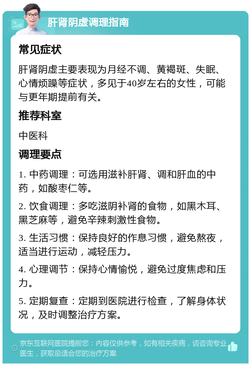 肝肾阴虚调理指南 常见症状 肝肾阴虚主要表现为月经不调、黄褐斑、失眠、心情烦躁等症状，多见于40岁左右的女性，可能与更年期提前有关。 推荐科室 中医科 调理要点 1. 中药调理：可选用滋补肝肾、调和肝血的中药，如酸枣仁等。 2. 饮食调理：多吃滋阴补肾的食物，如黑木耳、黑芝麻等，避免辛辣刺激性食物。 3. 生活习惯：保持良好的作息习惯，避免熬夜，适当进行运动，减轻压力。 4. 心理调节：保持心情愉悦，避免过度焦虑和压力。 5. 定期复查：定期到医院进行检查，了解身体状况，及时调整治疗方案。