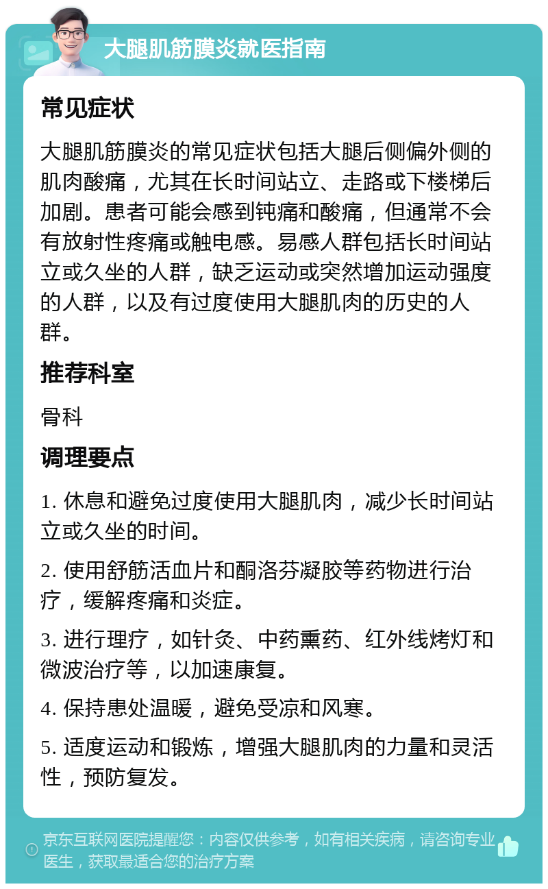 大腿肌筋膜炎就医指南 常见症状 大腿肌筋膜炎的常见症状包括大腿后侧偏外侧的肌肉酸痛，尤其在长时间站立、走路或下楼梯后加剧。患者可能会感到钝痛和酸痛，但通常不会有放射性疼痛或触电感。易感人群包括长时间站立或久坐的人群，缺乏运动或突然增加运动强度的人群，以及有过度使用大腿肌肉的历史的人群。 推荐科室 骨科 调理要点 1. 休息和避免过度使用大腿肌肉，减少长时间站立或久坐的时间。 2. 使用舒筋活血片和酮洛芬凝胶等药物进行治疗，缓解疼痛和炎症。 3. 进行理疗，如针灸、中药熏药、红外线烤灯和微波治疗等，以加速康复。 4. 保持患处温暖，避免受凉和风寒。 5. 适度运动和锻炼，增强大腿肌肉的力量和灵活性，预防复发。