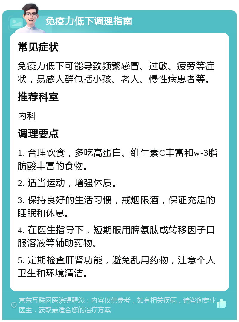 免疫力低下调理指南 常见症状 免疫力低下可能导致频繁感冒、过敏、疲劳等症状，易感人群包括小孩、老人、慢性病患者等。 推荐科室 内科 调理要点 1. 合理饮食，多吃高蛋白、维生素C丰富和w-3脂肪酸丰富的食物。 2. 适当运动，增强体质。 3. 保持良好的生活习惯，戒烟限酒，保证充足的睡眠和休息。 4. 在医生指导下，短期服用脾氨肽或转移因子口服溶液等辅助药物。 5. 定期检查肝肾功能，避免乱用药物，注意个人卫生和环境清洁。