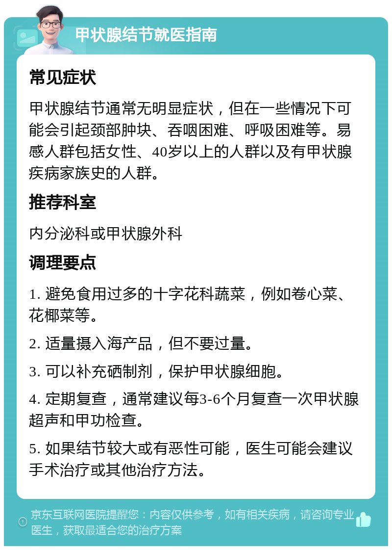 甲状腺结节就医指南 常见症状 甲状腺结节通常无明显症状，但在一些情况下可能会引起颈部肿块、吞咽困难、呼吸困难等。易感人群包括女性、40岁以上的人群以及有甲状腺疾病家族史的人群。 推荐科室 内分泌科或甲状腺外科 调理要点 1. 避免食用过多的十字花科蔬菜，例如卷心菜、花椰菜等。 2. 适量摄入海产品，但不要过量。 3. 可以补充硒制剂，保护甲状腺细胞。 4. 定期复查，通常建议每3-6个月复查一次甲状腺超声和甲功检查。 5. 如果结节较大或有恶性可能，医生可能会建议手术治疗或其他治疗方法。