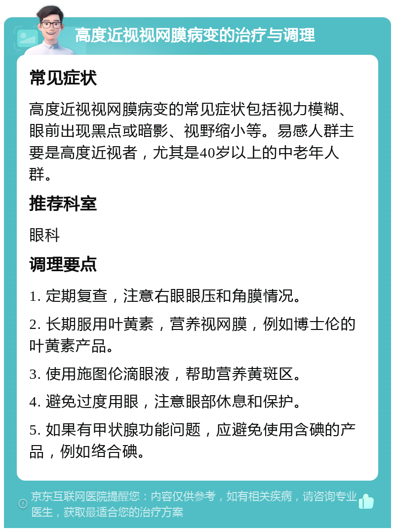 高度近视视网膜病变的治疗与调理 常见症状 高度近视视网膜病变的常见症状包括视力模糊、眼前出现黑点或暗影、视野缩小等。易感人群主要是高度近视者，尤其是40岁以上的中老年人群。 推荐科室 眼科 调理要点 1. 定期复查，注意右眼眼压和角膜情况。 2. 长期服用叶黄素，营养视网膜，例如博士伦的叶黄素产品。 3. 使用施图伦滴眼液，帮助营养黄斑区。 4. 避免过度用眼，注意眼部休息和保护。 5. 如果有甲状腺功能问题，应避免使用含碘的产品，例如络合碘。